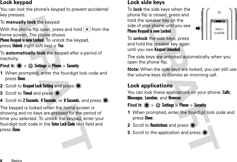 8BasicsLock keypadYou can lock the phone’s keypad to prevent accidental key presses.To  manually lock the keypad:With the phone flip open, press and hold  from the home screen. The phone shows Phone Keypad is now Locked. To unlock the keypad, pressUnlock (right soft key) &gt;Yes.To  automatically lock the keypad after a period of inactivity:Find it:   &gt;Settings &gt;Phone &gt;Security  1When prompted, enter the four-digit lock code and pressDone.2Scroll to Keypad Lock Setting and press .3Scroll to Timed and press .4Scroll to 2Seconds, 4 Seconds, or 8 Seconds, and press .The keypad is locked when the home screen is showing and no keys are pressed for the period of time you selected. To unlock the keypad, enter your four-digit lock code in the Enter Lock Code text field and pressDone.Lock side keysTo  lock the side keys when the phone flip is closed, press and hold the speaker key on the side of your phone until you see Phone Keypad is now Locked.To  unlock the side keys, press and hold the speaker key again until you see Keypad Unlocked.The side keys are unlocked automatically when you open the phone flip.Note: When the side keys are locked, you can still use the volume keys to dismiss an incoming call.Lock applicationsYou can lock these applications on your phone: Calls, Messages, Location, and Browser.Find it:   &gt;Settings &gt;Phone &gt;Security  1When prompted, enter the four-digit lock code and pressDone.2Scroll to Restrictions and press .3Scroll to the application and press .12:42 pm12:42 pm12:42 pmTue 10/04/11Tue 10/04/11Tue 10/04/11