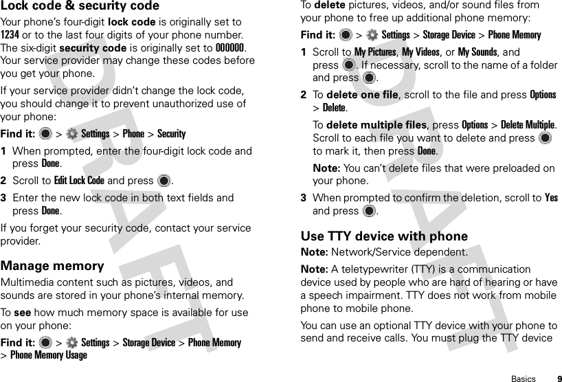 9BasicsLock code &amp; security codeYour phone’s four-digit lock code is originally set to 1234 or to the last four digits of your phone number. The six-digit security code is originally set to 000000. Your service provider may change these codes before you get your phone.If your service provider didn’t change the lock code, you should change it to prevent unauthorized use of your phone:Find it:   &gt;Settings &gt;Phone &gt;Security  1When prompted, enter the four-digit lock code and pressDone.2Scroll to Edit Lock Code and press .3Enter the new lock code in both text fields and pressDone.If you forget your security code, contact your service provider.Manage memoryMultimedia content such as pictures, videos, and sounds are stored in your phone’s internal memory.To  see how much memory space is available for use on your phone:Find it:   &gt;Settings &gt;Storage Device &gt;Phone Memory &gt;Phone Memory UsageTo  delete pictures, videos, and/or sound files from your phone to free up additional phone memory:Find it:   &gt;Settings &gt;Storage Device &gt;Phone Memory  1Scroll to My Pictures, My Videos, or My Sounds, and press . If necessary, scroll to the name of a folder and press .2To  delete one file, scroll to the file and press Options &gt;Delete.To  delete multiple files, press Options &gt;Delete Multiple. Scroll to each file you want to delete and press  to mark it, then pressDone.Note: You can’t delete files that were preloaded on your phone.3When prompted to confirm the deletion, scroll toYes and press .Use TTY device with phoneNote: Network/Service dependent.Note: A teletypewriter (TTY) is a communication device used by people who are hard of hearing or have a speech impairment. TTY does not work from mobile phone to mobile phone.You can use an optional TTY device with your phone to send and receive calls. You must plug the TTY device 