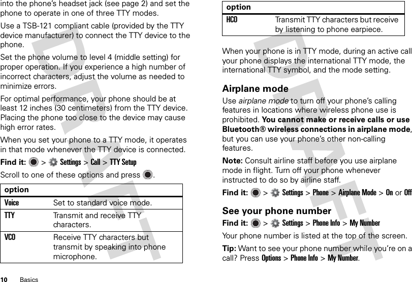 10 Basicsinto the phone’s headset jack (see page 2) and set the phone to operate in one of three TTY modes.Use a TSB-121 compliant cable (provided by the TTY device manufacturer) to connect the TTY device to the phone.Set the phone volume to level 4 (middle setting) for proper operation. If you experience a high number of incorrect characters, adjust the volume as needed to minimize errors.For optimal performance, your phone should be at least 12 inches (30 centimeters) from the TTY device. Placing the phone too close to the device may cause high error rates.When you set your phone to a TTY mode, it operates in that mode whenever the TTY device is connected.Find it:   &gt;Settings &gt;Call &gt;TTY SetupScroll to one of these options and press .optionVoiceSet to standard voice mode.TTYTransmit and receive TTY characters.VCOReceive TTY characters but transmit by speaking into phone microphone.When your phone is in TTY mode, during an active call your phone displays the international TTY mode, the international TTY symbol, and the mode setting.Airplane modeUse airplane mode to turn off your phone’s calling features in locations where wireless phone use is prohibited. You cannot make or receive calls or use Bluetooth® wireless connections in airplane mode, but you can use your phone’s other non-calling features.Note: Consult airline staff before you use airplane mode in flight. Turn off your phone whenever instructed to do so by airline staff.Find it:   &gt;Settings &gt;Phone &gt;Airplane Mode &gt;OnorOffSee your phone numberFind it:   &gt;Settings &gt;Phone Info &gt;My NumberYour phone number is listed at the top of the screen.Tip: Want to see your phone number while you’re on a call? Press Options&gt;Phone Info &gt;My Number.HCOTransmit TTY characters but receive by listening to phone earpiece.option