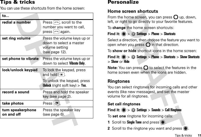 11Tips &amp; tricksTips &amp; tricksYou can use these shortcuts from the home screen:to...redial a number Press , scroll to the number you want to call, press  again.set ring volume Press the volume keys up or down to select a master volume setting (see page 12).set phone to vibrate Press the volume keys up or down to select Vibrate Only.lock/unlock keypad To lock the keypad, press and hold .To unlock the keypad, press Unlock (right soft key) &gt;Yes.record a sound Press and hold the speaker key (see page 2).take photos Press .turn speakerphone on and offPress the speaker key (see page 6).PersonalizeHome screen shortcutsFrom the home screen, you can press  up, down, left, or right to go directly to your favorite features.To  change the home screen shortcuts:Find it:   &gt;Settings &gt;Phone &gt;ShortcutsSelect a direction, then choose the feature you want to open when you press  in that direction.To  show or hide shortcut icons in the home screen:Find it:   &gt;Settings &gt;Phone &gt;Shortcuts &gt;Show Shortcuts &gt;ShoworHideNote: You can press  to select the features in the home screen even when the icons are hidden.RingtonesYou can select ringtones for incoming calls and other events (like new messages), and set the master volume for all ringtones.Set call ringtonesFind it:   &gt;Settings &gt;Sounds &gt;Call RingtoneTo  set one ringtone for incoming calls:  1Scroll to Single Tone and press .2Scroll to the ringtone you want and press .