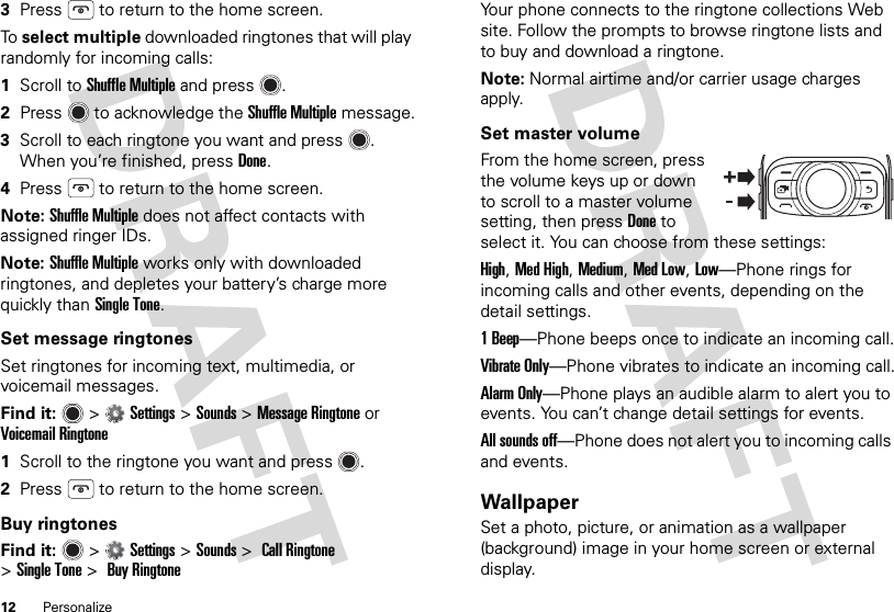 12 Personalize3Press  to return to the home screen.To  select multiple downloaded ringtones that will play randomly for incoming calls:  1Scroll to Shuffle Multiple and press .2Press  to acknowledge the Shuffle Multiple message.3Scroll to each ringtone you want and press . When you’re finished, pressDone.4Press  to return to the home screen.Note: Shuffle Multiple does not affect contacts with assigned ringer IDs.Note: Shuffle Multiple works only with downloaded ringtones, and depletes your battery’s charge more quickly than Single Tone.Set message ringtonesSet ringtones for incoming text, multimedia, or voicemail messages.Find it:   &gt;Settings &gt;Sounds &gt;Message Ringtone or Voicemail Ringtone  1Scroll to the ringtone you want and press .2Press  to return to the home screen.Buy ringtonesFind it:   &gt;Settings &gt;Sounds &gt; Call Ringtone &gt;Single Tone &gt; Buy RingtoneYour phone connects to the ringtone collections Web site. Follow the prompts to browse ringtone lists and to buy and download a ringtone.Note: Normal airtime and/or carrier usage charges apply.Set master volumeFrom the home screen, press the volume keys up or down to scroll to a master volume setting, then pressDone to select it. You can choose from these settings:High, Med High, Medium, Med Low, Low—Phone rings for incoming calls and other events, depending on the detail settings.1Beep—Phone beeps once to indicate an incoming call.Vibrate Only—Phone vibrates to indicate an incoming call.Alarm Only—Phone plays an audible alarm to alert you to events. You can’t change detail settings for events.All sounds off—Phone does not alert you to incoming calls and events.WallpaperSet a photo, picture, or animation as a wallpaper (background) image in your home screen or external display.