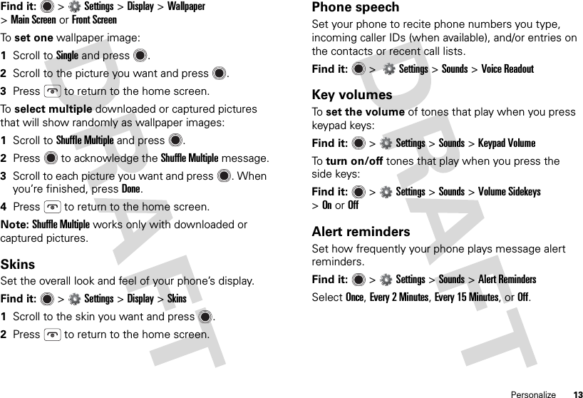 13PersonalizeFind it:  &gt;Settings &gt;Display &gt;Wallpaper &gt;Main ScreenorFront ScreenTo  set one wallpaper image:  1Scroll to Single and press .2Scroll to the picture you want and press .3Press  to return to the home screen.To  select multiple downloaded or captured pictures that will show randomly as wallpaper images:  1Scroll to Shuffle Multiple and press .2Press  to acknowledge the Shuffle Multiple message.3Scroll to each picture you want and press . When you’re finished, press Done.4Press  to return to the home screen.Note: Shuffle Multiple works only with downloaded or captured pictures.SkinsSet the overall look and feel of your phone’s display.Find it:  &gt;Settings &gt;Display &gt;Skins  1Scroll to the skin you want and press .2Press  to return to the home screen.Phone speechSet your phone to recite phone numbers you type, incoming caller IDs (when available), and/or entries on the contacts or recent call lists.Find it:   &gt; Settings &gt; Sounds &gt;Voice ReadoutKey volumesTo  set the volume of tones that play when you press keypad keys:Find it:   &gt;Settings &gt;Sounds &gt;Keypad VolumeTo  turn on/off tones that play when you press the side keys:Find it:   &gt;Settings &gt;Sounds &gt;Volume Sidekeys &gt;OnorOffAlert remindersSet how frequently your phone plays message alert reminders.Find it:   &gt;Settings &gt;Sounds &gt;Alert RemindersSelect Once, Every 2Minutes, Every 15 Minutes, or Off.