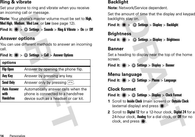 14 PersonalizeRing &amp; vibrateSet your phone to ring and vibrate when you receive an incoming call or message.Note: Your phone’s master volume must be set to High, Med High, Medium, Med Low, or Low (see page 12).Find it:   &gt;Settings &gt;Sounds &gt;Ring &amp; Vibrate &gt;OnorOffAnswer optionsYou can use different methods to answer an incoming call.Find it:   &gt;Settings &gt;Call &gt;Answer OptionsoptionsFlip OpenAnswer by opening the phone flip.Any KeyAnswer by pressing any key.Send OnlyAnswer only by pressing .Auto Answer with HandsfreeAutomatically answer calls when the phone is connected to a handsfree device such as a headset or car kit.BacklightNote: Network/Service dependent.Set the amount of time that the display and keypad backlights stay on.Find it:   &gt; Settings &gt; Display &gt;BacklightBrightnessFind it:   &gt; Settings &gt; Display &gt;BrightnessBannerSet a heading to display near the top of the home screen.Find it:   &gt;Settings &gt;Display &gt;BannerMenu languageFind it:   &gt;Settings &gt;Phone &gt;LanguageClock formatFind it:   &gt;Settings &gt;Display &gt;Clock Format  1Scroll to Inside Clock (main screen) or Outside Clock (external display) and press .2Scroll to Digital 12 for a 12-hour clock, Digital 24 for a 24-hour clock, Analog for a dial clock, or Off for no clock, and press .