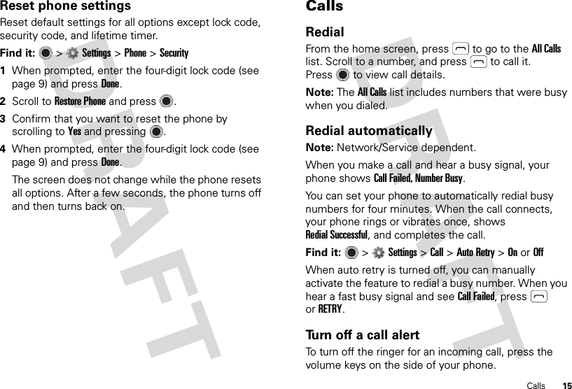 15CallsReset phone settingsReset default settings for all options except lock code, security code, and lifetime timer.Find it:   &gt;Settings &gt;Phone &gt;Security  1When prompted, enter the four-digit lock code (see page 9) and pressDone.2Scroll to Restore Phone and press .3Confirm that you want to reset the phone by scrolling to Yes and pressing .4When prompted, enter the four-digit lock code (see page 9) and pressDone.The screen does not change while the phone resets all options. After a few seconds, the phone turns off and then turns back on.CallsRedialFrom the home screen, press  to go to the All Calls list. Scroll to a number, and press  to call it. Press  to view call details.Note: The All Calls list includes numbers that were busy when you dialed.Redial automaticallyNote: Network/Service dependent.When you make a call and hear a busy signal, your phone shows Call Failed, Number Busy.You can set your phone to automatically redial busy numbers for four minutes. When the call connects, your phone rings or vibrates once, shows Redial Successful, and completes the call.Find it:   &gt;Settings &gt;Call &gt;Auto Retry &gt;OnorOffWhen auto retry is turned off, you can manually activate the feature to redial a busy number. When you hear a fast busy signal and see Call Failed, press  orRETRY.Turn off a call alertTo turn off the ringer for an incoming call, press the volume keys on the side of your phone.