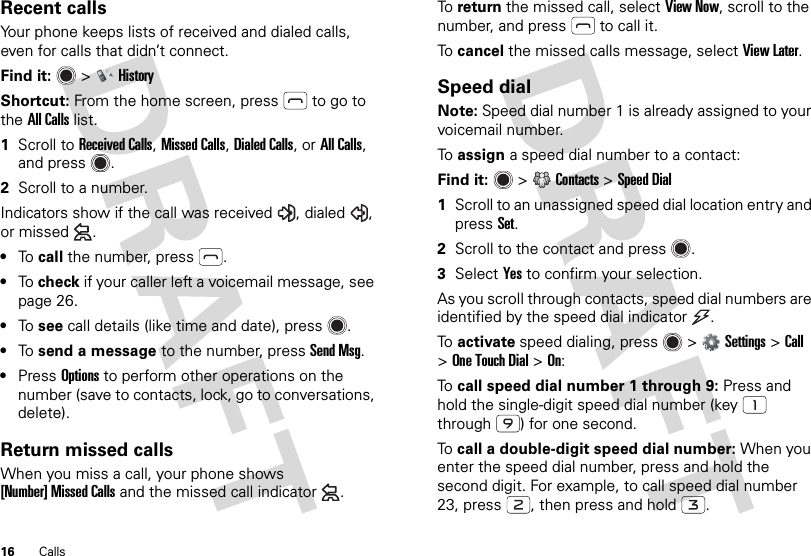 16 CallsRecent callsYour phone keeps lists of received and dialed calls, even for calls that didn’t connect.Find it:   &gt;HistoryShortcut: From the home screen, press  to go to the All Calls list.  1Scroll to Received Calls, Missed Calls, Dialed Calls, or All Calls, and press .2Scroll to a number.Indicators show if the call was received , dialed , or missed .•To  call the number, press .•To  check if your caller left a voicemail message, see page 26.•To  see call details (like time and date), press .•To  send a message to the number, pressSend Msg.•PressOptions to perform other operations on the number (save to contacts, lock, go to conversations, delete).Return missed callsWhen you miss a call, your phone shows [Number] Missed Calls and the missed call indicator .To  return the missed call, select View Now, scroll to the number, and press  to call it.To  cancel the missed calls message, select View Later.Speed dialNote: Speed dial number 1 is already assigned to your voicemail number.To  assign a speed dial number to a contact:Find it:  &gt;Contacts &gt;Speed Dial  1Scroll to an unassigned speed dial location entry and pressSet.2Scroll to the contact and press .3SelectYes to confirm your selection.As you scroll through contacts, speed dial numbers are identified by the speed dial indicator .To  activate speed dialing, press &gt;Settings &gt;Call &gt;OneTouchDial &gt;On:To  call speed dial number 1 through 9: Press and hold the single-digit speed dial number (key  through ) for one second.To  call a double-digit speed dial number: When you enter the speed dial number, press and hold the second digit. For example, to call speed dial number 23, press , then press and hold .