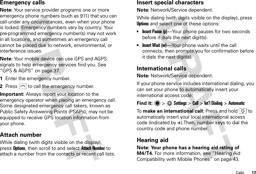 17CallsEmergency callsNote: Your service provider programs one or more emergency phone numbers (such as 911) that you can call under any circumstances, even when your phone is locked. Emergency numbers vary by country. Your pre-programmed emergency number(s) may not work in all locations, and sometimes an emergency call cannot be placed due to network, environmental, or interference issues.Note: Your mobile device can use GPS and AGPS signals to help emergency services find you. See “GPS &amp; AGPS” on page 37.  1Enter the emergency number.2Press  to call the emergency number.Important: Always report your location to the emergency operator when placing an emergency call. Some designated emergency call takers, known as Public Safety Answering Points (PSAPs), may not be equipped to receive GPS location information from your phone.Attach numberWhile dialing (with digits visible on the display), pressOptions, then scroll to and select Attach Number to attach a number from the contacts or recent call lists.Insert special charactersNote: Network/Service dependent.While dialing (with digits visible on the display), press Options and select one of these options:•Insert Pause (p)—Your phone pauses for two seconds before it dials the next digit(s).•Insert Wait (w)—Your phone waits until the call connects, then prompts you for confirmation before it dials the next digit(s). International callsNote: Network/Service dependent.If your phone service includes international dialing, you can set your phone to automatically insert your international access code:Find it:   &gt;Settings &gt;Call &gt;Int’l Dialing &gt;AutomaticTo  make an international call: Press and hold  to automatically insert your local international access code (indicated by+).Then, number keys to dial the country code and phone number.Hearing aidNote: Your phone has a hearing aid rating of M4/T4. For more information, see “Hearing Aid Compatibility with Mobile Phones” on page 43.