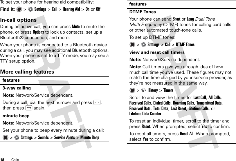 18 CallsTo set your phone for hearing aid compatibility:Find it:   &gt;Settings &gt;Call &gt;Hearing Aid &gt;OnorOffIn-call optionsDuring an active call, you can pressMute to mute the phone, or press Options to look up contacts, set up a Bluetooth® connection, and more.When your phone is connected to a Bluetooth device during a call, you may see additional Bluetooth options. When your phone is set to a TTY mode, you may see a TTY setup option.More calling featuresfeatures3-way callingNote: Network/Service dependent.During a call, dial the next number and press , then press  again.minute beepNote: Network/Service dependent.Set your phone to beep every minute during a call: &gt;Settings &gt;Sounds &gt;Service Alerts &gt;Minute BeepDTMF TonesYour phone can send Short or Long Dual Tone Multi Frequency (DTMF) tones for calling card calls or other automated touch-tone calls.To set up DTMF tones: &gt;Settings &gt;Call &gt;DTMF Tonesview and reset call timersNote: Network/Service dependent.Note: Call timers give you a rough idea of how much call time you’ve used. These figures may not match the time charged by your service provider, as they’re not measured in the same way. &gt;History &gt;TimersScroll to and view the times for Last Call, All Calls, Received Calls, Dialed Calls, Roaming Calls, Transmitted Data, Received Data, Total Data, Last Reset, Lifetime Calls, or Lifetime Data Counter.To reset an individual timer, scroll to the timer and pressReset. When prompted, selectYes to confirm.To reset all timers, pressReset All. When prompted, selectYes to confirm.features