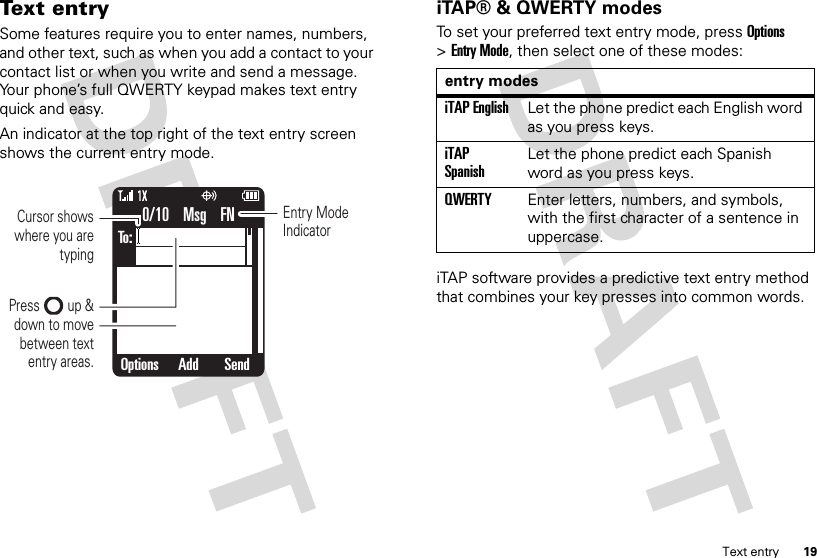 19Text entryText entrySome features require you to enter names, numbers, and other text, such as when you add a contact to your contact list or when you write and send a message. Your phone’s full QWERTY keypad makes text entry quick and easy.An indicator at the top right of the text entry screen shows the current entry mode.To:Options SendAdd0/10    Msg    FNCursor shows where you are  typingEntry Mode Indicator Press        up &amp; down to move between text entry areas.iTAP® &amp; QWERTY modesTo set your preferred text entry mode, pressOptions &gt;Entry Mode, then select one of these modes:iTAP software provides a predictive text entry method that combines your key presses into common words.entry modesiTAP EnglishLet the phone predict each English word as you press keys.iTAP SpanishLet the phone predict each Spanish word as you press keys.QWERTYEnter letters, numbers, and symbols, with the first character of a sentence in uppercase.