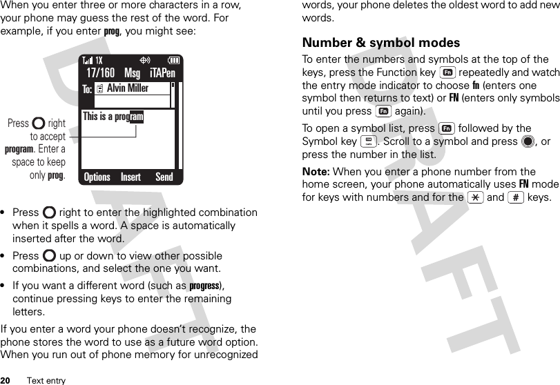 20 Text entryWhen you enter three or more characters in a row, your phone may guess the rest of the word. For example, if you enter prog, you might see:•Press  right to enter the highlighted combination when it spells a word. A space is automatically inserted after the word.•Press  up or down to view other possible combinations, and select the one you want.•If you want a different word (such asprogress), continue pressing keys to enter the remaining letters.If you enter a word your phone doesn’t recognize, the phone stores the word to use as a future word option. When you run out of phone memory for unrecognized 17/160    Msg    iTAPenTo:Options SendInsert     Alvin MillerThis is a programPress        right  to accept program. Enter a space to keep only prog.words, your phone deletes the oldest word to add new words.Number &amp; symbol modesTo enter the numbers and symbols at the top of the keys, press the Function key  repeatedly and watch the entry mode indicator to choose fn (enters one symbol then returns to text) or FN (enters only symbols until you press  again).To open a symbol list, press  followed by the Symbol key . Scroll to a symbol and press , or press the number in the list.Note: When you enter a phone number from the home screen, your phone automatically uses FN mode for keys with numbers and for the  and  keys.