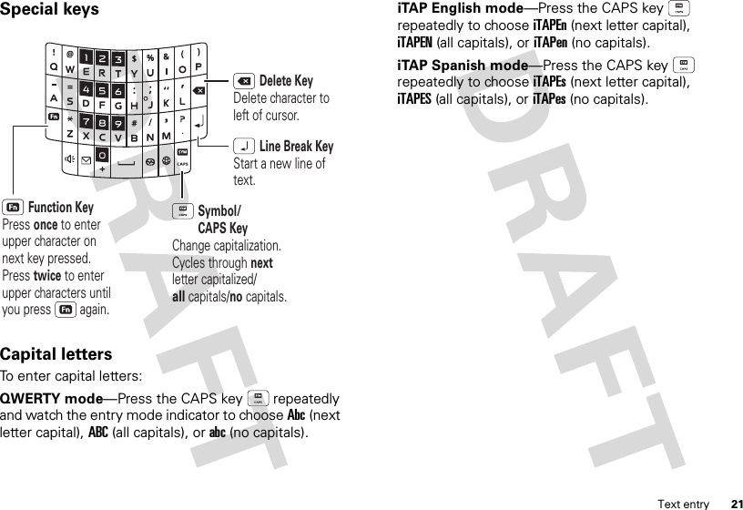 21Text entrySpecial keysCapital lettersTo enter capital letters:QWERTY mode—Press the CAPS key  repeatedly and watch the entry mode indicator to choose Abc(next letter capital), ABC(all capitals), orabc(no capitals).Function KeyPress once to enter upper character on next key pressed. Press twice to enter upper characters until you press         again.Delete KeyDelete character to left of cursor.Line Break KeyStart a new line of text.Symbol/CAPS KeyChange capitalization. Cycles through next letter capitalized/all capitals/no capitals.iTAP English mode—Press the CAPS key  repeatedly to choose iTAPEn(next letter capital), iTAPEN(all capitals), oriTAPen(no capitals).iTAP Spanish mode—Press the CAPS key  repeatedly to choose iTAPEs(next letter capital), iTAPES(all capitals), oriTAPes(no capitals).