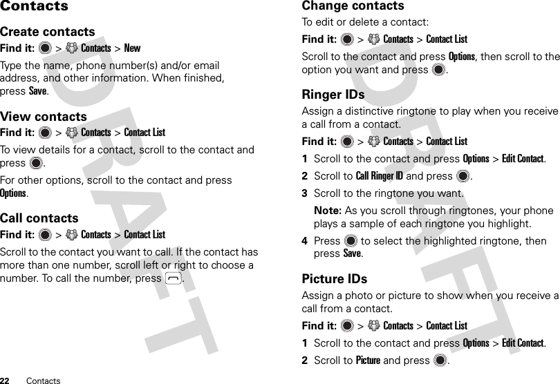 22 ContactsContactsCreate contactsFind it:   &gt;Contacts &gt;NewType the name, phone number(s) and/or email address, and other information. When finished, pressSave.View contactsFind it:   &gt;Contacts &gt;Contact ListTo view details for a contact, scroll to the contact and press .For other options, scroll to the contact and press Options.Call contactsFind it:   &gt;Contacts &gt;Contact ListScroll to the contact you want to call. If the contact has more than one number, scroll left or right to choose a number. To call the number, press .Change contactsTo edit or delete a contact:Find it:   &gt;Contacts &gt;Contact ListScroll to the contact and press Options, then scroll to the option you want and press .Ringer IDsAssign a distinctive ringtone to play when you receive a call from a contact.Find it:   &gt;Contacts &gt;Contact List  1Scroll to the contact and press Options &gt;Edit Contact.2Scroll to Call Ringer ID and press .3Scroll to the ringtone you want.Note: As you scroll through ringtones, your phone plays a sample of each ringtone you highlight.4Press  to select the highlighted ringtone, then pressSave.Picture IDsAssign a photo or picture to show when you receive a call from a contact.Find it:  &gt;Contacts &gt;Contact List  1Scroll to the contact and press Options &gt;Edit Contact. 2Scroll to Picture and press .