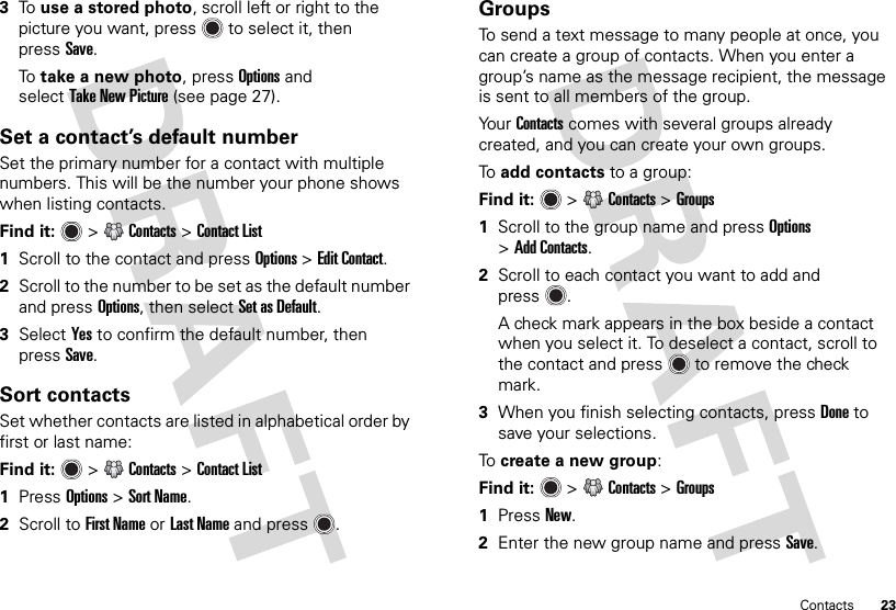 23Contacts3To  use a stored photo, scroll left or right to the picture you want, press  to select it, then pressSave.To  take a new photo, pressOptions and selectTake New Picture (see page 27).Set a contact’s default numberSet the primary number for a contact with multiple numbers. This will be the number your phone shows when listing contacts.Find it:   &gt;Contacts &gt;Contact List  1Scroll to the contact and press Options &gt;Edit Contact.2Scroll to the number to be set as the default number and press Options, then select Set as Default.3Select Yes to confirm the default number, then pressSave.Sort contactsSet whether contacts are listed in alphabetical order by first or last name:Find it:   &gt;Contacts &gt;Contact List  1Press Options &gt;Sort Name.2Scroll to First Name or Last Name and press .GroupsTo send a text message to many people at once, you can create a group of contacts. When you enter a group’s name as the message recipient, the message is sent to all members of the group.Yo ur  Contacts comes with several groups already created, and you can create your own groups.To  add contacts to a group:Find it:   &gt;Contacts &gt;Groups  1Scroll to the group name and press Options &gt;Add Contacts.2Scroll to each contact you want to add and press .A check mark appears in the box beside a contact when you select it. To deselect a contact, scroll to the contact and press  to remove the check mark.3When you finish selecting contacts, pressDone to save your selections.To  create a new group:Find it:   &gt;Contacts &gt;Groups  1Press New.2Enter the new group name and pressSave.