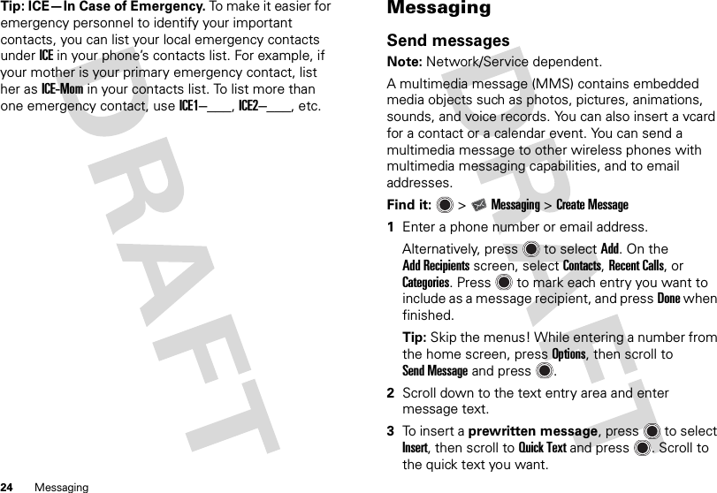 24 MessagingTip: ICE—In Case of Emergency. To make it easier for emergency personnel to identify your important contacts, you can list your local emergency contacts under ICE in your phone’s contacts list. For example, if your mother is your primary emergency contact, list her as ICE-Mom in your contacts list. To list more than one emergency contact, use ICE1–___, ICE2–___, etc.MessagingSend messagesNote: Network/Service dependent.A multimedia message (MMS) contains embedded media objects such as photos, pictures, animations, sounds, and voice records. You can also insert a vcard for a contact or a calendar event. You can send a multimedia message to other wireless phones with multimedia messaging capabilities, and to email addresses.Find it:   &gt;Messaging &gt;Create Message  1Enter a phone number or email address.Alternatively, press  to selectAdd. On the Add Recipients screen, selectContacts, Recent Calls, or Categories. Press  to mark each entry you want to include as a message recipient, and pressDone when finished.Tip: Skip the menus! While entering a number from the home screen, pressOptions, then scroll to Send Message and press .2Scroll down to the text entry area and enter message text.3To insert a prewritten message, press  to select Insert, then scroll to Quick Text and press . Scroll to the quick text you want.