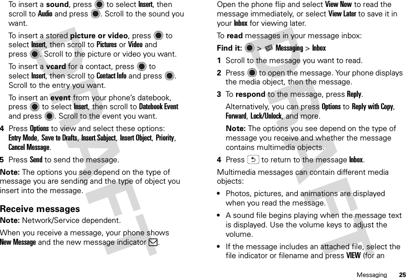 25MessagingTo insert a sound, press  to selectInsert, then scroll toAudio and press . Scroll to the sound you want.To insert a stored picture or video, press  to selectInsert, then scroll toPictures or Video and press . Scroll to the picture or video you want.To insert a vcard for a contact, press  to selectInsert, then scroll to Contact Info and press . Scroll to the entry you want.To insert an event from your phone’s datebook, press  to selectInsert, then scroll to Datebook Event and press . Scroll to the event you want.4PressOptions to view and select these options: Entry Mode, Save to Drafts, Insert Subject, Insert Object, Priority, Cancel Message.5PressSend to send the message.Note: The options you see depend on the type of message you are sending and the type of object you insert into the message.Receive messagesNote: Network/Service dependent.When you receive a message, your phone shows New Message and the new message indicator .Open the phone flip and selectView Now to read the message immediately, or select View Later to save it in your Inbox for viewing later.To  read messages in your message inbox:Find it:   &gt;Messaging &gt;Inbox  1Scroll to the message you want to read.2Press  to open the message. Your phone displays the media object, then the message.3To  respond to the message, pressReply.Alternatively, you can pressOptions to ReplywithCopy, Forward, Lock/Unlock, and more. Note: The options you see depend on the type of message you receive and whether the message contains multimedia objects.4Press  to return to the messageInbox.Multimedia messages can contain different media objects:•Photos, pictures, and animations are displayed when you read the message.•A sound file begins playing when the message text is displayed. Use the volume keys to adjust the volume.•If the message includes an attached file, select the file indicator or filename and pressVIEW (for an 