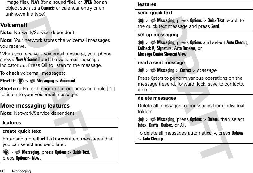 26 Messagingimage file), PLAY (for a sound file), or OPEN (for an object such as a Contacts or calendar entry or an unknown file type).VoicemailNote: Network/Service dependent.Note: Your network stores the voicemail messages you receive.When you receive a voicemail message, your phone shows New Voicemail and the voicemail message indicator . PressCall to listen to the message.To  check voicemail messages:Find it:   &gt;Messaging &gt;VoicemailShortcut: From the home screen, press and hold  to listen to your voicemail messages.More messaging featuresNote: Network/Service dependent.featurescreate quick textEnter and store Quick Text (prewritten) messages that you can select and send later. &gt;Messaging, pressOptions &gt;Quick Text, pressOptions&gt;New.send quick text &gt;Messaging, pressOptions &gt;Quick Text, scroll to the quick text message and pressSend.set up messaging &gt;Messaging, pressOptions and select Auto Cleanup, Callback #, Signature, Auto Receive, or Message Center Shortcut Viewread a sent message &gt;Messaging &gt;Outbox &gt; messagePressOptions to perform various operations on the message (resend, forward, lock, save to contacts, delete).delete messagesDelete all messages, or messages from individual folders. &gt;Messaging, pressOptions &gt;Delete, then select Inbox, Drafts, Outbox, or All.To delete all messages automatically, pressOptions &gt;Auto Cleanup.features