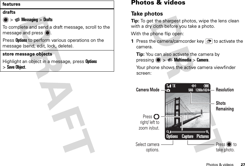 27Photos &amp; videosdrafts  &gt;Messaging &gt;DraftsTo complete and send a draft message, scroll to the message and press .PressOptions to perform various operations on the message (send, edit, lock, delete).store message objectsHighlight an object in a message, pressOptions &gt;Save Object.features Photos &amp; videosTake photosTip: To get the sharpest photos, wipe the lens clean with a dry cloth before you take a photo.With the phone flip open:  1Press the camera/camcorder key  to activate the camera.Tip: You can also activate the camera by pressing  &gt;Multimedia &gt;Camera.Your phone shows the active camera viewfinder screen:Options PicturesCapture1280x1024566Select camera options.Camera ModeShots RemainingResolutionPressright/ left to zoom in/out.Press        to take photo.