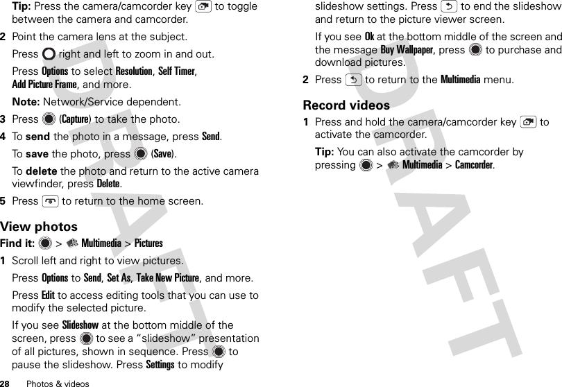 28 Photos &amp; videosTip: Press the camera/camcorder key  to toggle between the camera and camcorder.2Point the camera lens at the subject.Press  right and left to zoom in and out.Press Options to select Resolution, Self Timer, Add Picture Frame, and more.Note: Network/Service dependent.3Press (Capture) to take the photo.4To  send the photo in a message, press Send.To  save the photo, press (Save).To  delete the photo and return to the active camera viewfinder, press Delete.5Press  to return to the home screen.View photosFind it:   &gt;Multimedia &gt;Pictures  1Scroll left and right to view pictures. Press Options to Send, Set As, Take New Picture, and more.Press Edit to access editing tools that you can use to modify the selected picture.If you see Slideshow at the bottom middle of the screen, press  to see a “slideshow” presentation of all pictures, shown in sequence. Press  to pause the slideshow. PressSettings to modify slideshow settings. Press  to end the slideshow and return to the picture viewer screen.If you seeOk at the bottom middle of the screen and the messageBuy Wallpaper, press  to purchase and download pictures.2Press  to return to the Multimedia menu.Record videos  1Press and hold the camera/camcorder key  to activate the camcorder.Tip: You can also activate the camcorder by pressing  &gt;Multimedia &gt;Camcorder.