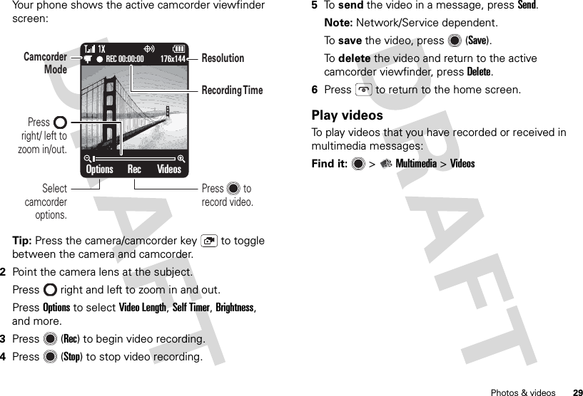 29Photos &amp; videosYour phone shows the active camcorder viewfinder screen:Tip: Press the camera/camcorder key  to toggle between the camera and camcorder.2Point the camera lens at the subject.Press  right and left to zoom in and out.Press Options to select Video Length, Self Timer, Brightness, and more.3Press (Rec) to begin video recording.4Press (Stop) to stop video recording.Options VideosRec176x144REC 00:00:00Select camcorder options.Camcorder ModeRecording T imeResolutionPressright/ left to zoom in/out.Press        to record video.5To  send the video in a message, press Send. Note: Network/Service dependent.To  save the video, press (Save).To  delete the video and return to the active camcorder viewfinder, pressDelete.6Press  to return to the home screen.Play videosTo play videos that you have recorded or received in multimedia messages:Find it:   &gt;Multimedia &gt;Videos