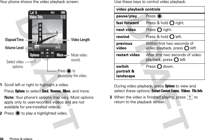 30 Photos &amp; videosYour phone shows the video playback screen:  1Scroll left or right to highlight a video.Press Options to select Send, Rename, Move, and more.Note: Your phone’s options may vary. Most options apply only to user-recorded videos and are not available for pre-installed videos.2Press  to play a highlighted video.Options Mute2/2Video Title01:1500:12Press        topause/play the video.Elapsed TimeVolume LevelMute video sound.Video LengthSelect video options.Use these keys to control video playback:During video playback, press Options to view and select these options: Extract Current Frame, Videos, File Info.3When the video is finished playing, press  to return to the playback screen.video playback controlspause/play Press .fast forward Press &amp; hold right.next video Press right.rewind Press &amp; hold left.previous videoWithin first two seconds of video playback, press left.restart video After first two seconds of video playback, press left.switch portrait &amp; landscapePress down.