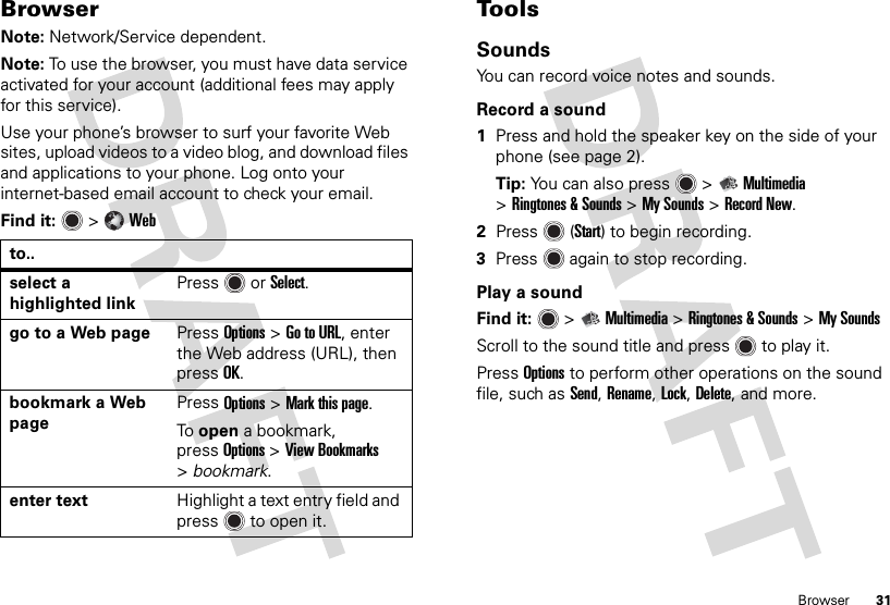 31BrowserBrowserNote: Network/Service dependent.Note: To use the browser, you must have data service activated for your account (additional fees may apply for this service).Use your phone’s browser to surf your favorite Web sites, upload videos to a video blog, and download files and applications to your phone. Log onto your internet-based email account to check your email.Find it:   &gt;Webto..select a highlighted linkPress  orSelect.go to a Web page PressOptions &gt;Go to URL, enter the Web address (URL), then pressOK.bookmark a Web pagePress Options &gt;Mark this page.To open a bookmark, pressOptions &gt;View Bookmarks &gt;bookmark.enter text Highlight a text entry field and press  to open it.To o l sSoundsYou can record voice notes and sounds.Record a sound  1Press and hold the speaker key on the side of your phone (see page 2).Tip: You can also press  &gt;Multimedia &gt;Ringtones &amp; Sounds &gt;My Sounds &gt;Record New.2Press (Start) to begin recording.3Press  again to stop recording.Play a soundFind it:   &gt;Multimedia &gt;Ringtones &amp; Sounds &gt;My SoundsScroll to the sound title and press  to play it.PressOptions to perform other operations on the sound file, such as Send, Rename, Lock, Delete, and more.