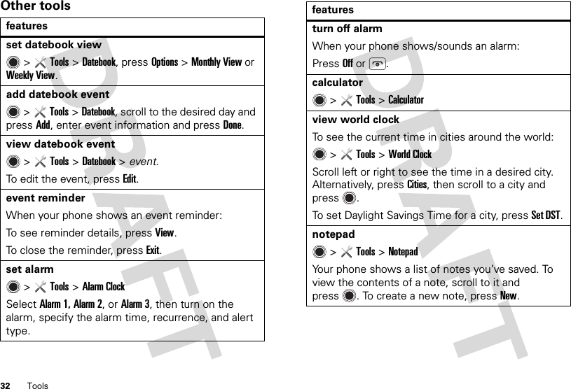 32 ToolsOther toolsfeaturesset datebook view &gt;Tools &gt;Datebook, pressOptions &gt;Monthly View or Weekly View.add datebook event &gt;Tools &gt;Datebook, scroll to the desired day and pressAdd, enter event information and pressDone.view datebook event  &gt;Tools &gt;Datebook &gt; event.To edit the event, pressEdit.event reminderWhen your phone shows an event reminder:To see reminder details, pressView.To close the reminder, press Exit.set alarm &gt;Tools &gt;Alarm ClockSelect Alarm 1, Alarm 2, or Alarm 3, then turn on the alarm, specify the alarm time, recurrence, and alert type.turn off alarmWhen your phone shows/sounds an alarm:PressOff or .calculator &gt;Tools &gt;Calculatorview world clockTo see the current time in cities around the world: &gt;Tools &gt;World ClockScroll left or right to see the time in a desired city. Alternatively, press Cities, then scroll to a city and press .To set Daylight Savings Time for a city, pressSet DST.notepad &gt;Tools &gt;NotepadYour phone shows a list of notes you’ve saved. To view the contents of a note, scroll to it and press . To create a new note, pressNew.features