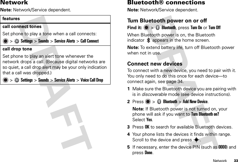 33NetworkNetworkNote: Network/Service dependent.featurescall connect tones Set phone to play a tone when a call connects: &gt;Settings &gt;Sounds &gt;Service Alerts &gt;Call Connectcall drop tone Set phone to play an alert tone whenever the network drops a call. (Because digital networks are so quiet, a call drop alert may be your only indication that a call was dropped.) &gt;Settings &gt;Sounds &gt;Service Alerts &gt;Voice Call DropBluetooth® connectionsNote: Network/Service dependent.Turn Bluetooth power on or offFind it:   &gt;Bluetooth, pressTurn On or Turn OffWhen Bluetooth power is on, the Bluetooth indicator  appears in the home screen.Note: To extend battery life, turn off Bluetooth power when not in use.Connect new devicesTo connect with a new device, you need to pair with it. You only need to do this once for each device—to connect again, see page 34.  1Make sure the Bluetooth device you are pairing with is in discoverable mode (see device instructions).2Press  &gt;Bluetooth &gt;Add New Device.Note: If Bluetooth power is not turned on, your phone will ask if you want to Turn Bluetooth on? SelectYes.3PressOK to search for available Bluetooth devices.4Your phone lists the devices it finds within range. Scroll to the device and press s.5If necessary, enter the device PIN (such as 0000) and pressDone.