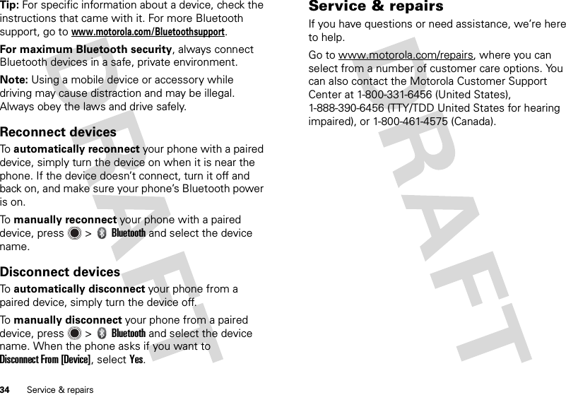 34 Service &amp; repairsTip: For specific information about a device, check the instructions that came with it. For more Bluetooth support, go to www.motorola.com/Bluetoothsupport.For maximum Bluetooth security, always connect Bluetooth devices in a safe, private environment.Note: Using a mobile device or accessory while driving may cause distraction and may be illegal. Always obey the laws and drive safely.Reconnect devicesTo  automatically reconnect your phone with a paired device, simply turn the device on when it is near the phone. If the device doesn’t connect, turn it off and back on, and make sure your phone’s Bluetooth power is on.To  manually reconnect your phone with a paired device, press  &gt;Bluetooth and select the device name.Disconnect devicesTo  automatically disconnect your phone from a paired device, simply turn the device off.To  manually disconnect your phone from a paired device, press  &gt;Bluetooth and select the device name. When the phone asks if you want to Disconnect From [Device], selectYes.Service &amp; repairsIf you have questions or need assistance, we’re here to help.Go to www.motorola.com/repairs, where you can select from a number of customer care options. You can also contact the Motorola Customer Support Center at 1-800-331-6456 (United States), 1-888-390-6456 (TTY/TDD United States for hearing impaired), or 1-800-461-4575 (Canada).