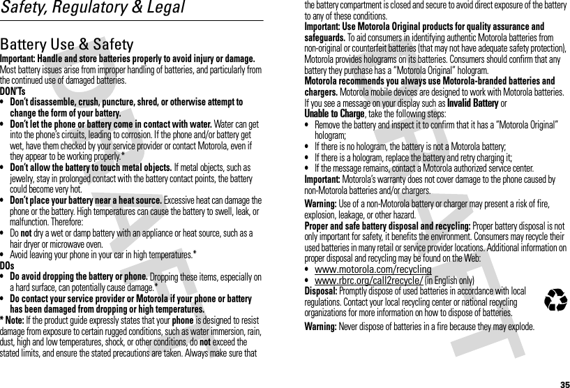 35Safety, Regulatory &amp; LegalBattery Use &amp; SafetyBatter y Use &amp; SafetyImportant: Handle and store batteries properly to avoid injury or damage. Most battery issues arise from improper handling of batteries, and particularly from the continued use of damaged batteries.DON’Ts• Don’t disassemble, crush, puncture, shred, or otherwise attempt to change the form of your battery.• Don’t let the phone or battery come in contact with water. Water can get into the phone’s circuits, leading to corrosion. If the phone and/or battery get wet, have them checked by your service provider or contact Motorola, even if they appear to be working properly.*• Don’t allow the battery to touch metal objects. If metal objects, such as jewelry, stay in prolonged contact with the battery contact points, the battery could become very hot.• Don’t place your battery near a heat source. Excessive heat can damage the phone or the battery. High temperatures can cause the battery to swell, leak, or malfunction. Therefore:•Do not dry a wet or damp battery with an appliance or heat source, such as a hair dryer or microwave oven.•Avoid leaving your phone in your car in high temperatures.*DOs• Do avoid dropping the battery or phone. Dropping these items, especially on a hard surface, can potentially cause damage.*• Do contact your service provider or Motorola if your phone or battery has been damaged from dropping or high temperatures.* Note: If the product guide expressly states that your phone is designed to resist damage from exposure to certain rugged conditions, such as water immersion, rain, dust, high and low temperatures, shock, or other conditions, do not exceed the stated limits, and ensure the stated precautions are taken. Always make sure that the battery compartment is closed and secure to avoid direct exposure of the battery to any of these conditions.Important: Use Motorola Original products for quality assurance and safeguards. To aid consumers in identifying authentic Motorola batteries from non-original or counterfeit batteries (that may not have adequate safety protection), Motorola provides holograms on its batteries. Consumers should confirm that any battery they purchase has a “Motorola Original” hologram.Motorola recommends you always use Motorola-branded batteries and chargers. Motorola mobile devices are designed to work with Motorola batteries. If you see a message on your display such as Invalid Battery or Unable to Charge, take the following steps:•Remove the battery and inspect it to confirm that it has a “Motorola Original” hologram;•If there is no hologram, the battery is not a Motorola battery;•If there is a hologram, replace the battery and retry charging it;•If the message remains, contact a Motorola authorized service center.Important: Motorola’s warranty does not cover damage to the phone caused by non-Motorola batteries and/or chargers.Warning: Use of a non-Motorola battery or charger may present a risk of fire, explosion, leakage, or other hazard.Proper and safe battery disposal and recycling: Proper battery disposal is not only important for safety, it benefits the environment. Consumers may recycle their used batteries in many retail or service provider locations. Additional information on proper disposal and recycling may be found on the Web:•www.motorola.com/recycling•www.rbrc.org/call2recycle/ (in English only)Disposal: Promptly dispose of used batteries in accordance with local regulations. Contact your local recycling center or national recycling organizations for more information on how to dispose of batteries.Warning: Never dispose of batteries in a fire because they may explode.032375o