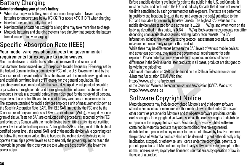 36Battery ChargingBatter y ChargingNotes for charging your phone’s battery:•When charging your battery, keep it near room temperature. Never expose batteries to temperatures below 0˚C (32˚F) or above 45˚C (113˚F) when charging.•New batteries are not fully charged.•New batteries or batteries stored for a long time may take more time to charge.•Motorola batteries and charging systems have circuitry that protects the battery from damage from overcharging.Specific Absorption Rate (IEEE)SAR (IEEE)Your model wireless phone meets the governmental requirements for exposure to radio waves.Your mobile device is a radio transmitter and receiver. It is designed and manufactured to not exceed limits for exposure to radio frequency (RF) energy set by the Federal Communications Commission (FCC) of the U.S. Government and by the Canadian regulatory authorities. These limits are part of comprehensive guidelines and establish permitted levels of RF energy for the general population. The guidelines are based on standards that were developed by independent scientific organizations through periodic and thorough evaluation of scientific studies. The standards include a substantial safety margin designed for the safety of all persons, regardless of age or health, and to account for any variations in measurements.The exposure standard for mobile devices employs a unit of measurement known as the Specific Absorption Rate (SAR). The IEEE SAR limit set by the FCC and by the Canadian regulatory authorities is 1.6 watts per kilogram (W/kg), averaged over one gram of tissue. Tests for SAR are conducted using procedures accepted by the FCC and by Industry Canada with the mobile device transmitting at its highest certified power level in all tested frequencies. Although the SAR is determined at the highest certified power level, the actual SAR level of the mobile device while operating can be below the maximum value. This is because the mobile device is designed to operate at multiple power levels so as to use only the power required to reach the network. In general, the closer you are to a wireless base station, the lower the power output.Before a mobile device is available for sale to the public in the U.S. and Canada, it must be tested and certified to the FCC and Industry Canada that it does not exceed the limit established by each government for safe exposure. The tests are performed in positions and locations (e.g., at the ear and worn on the body) submitted to the FCC and available for review by Industry Canada. The highest SAR value for this mobile device when tested for use at the ear is 1.29___ W/kg, and when worn on the body, as described in this guide, is 0.64___ W/kg. Body-worn measurements can differ, depending upon available accessories and regulatory requirements. The SAR information includes the Motorola testing protocol, assessment procedure, and measurement uncertainty range for this product.While there may be differences between the SAR levels of various mobile devices and at various positions, they meet the governmental requirements for safe exposure. Please note that improvements to this product model could cause differences in the SAR value for later products; in all cases, products are designed to be within the guidelines.Additional information on SAR can be found on the Cellular Telecommunications &amp; Internet Association (CTIA) Web site:http://www.phonefacts.netor the Canadian Wireless Telecommunications Association (CWTA) Web site:http://www.cwta.caSoftware Copyright NoticeSoftware Copyright NoticeMotorola products may include copyrighted Motorola and third-party software stored in semiconductor memories or other media. Laws in the United States and other countries preserve for Motorola and third-party software providers certain exclusive rights for copyrighted software, such as the exclusive rights to distribute or reproduce the copyrighted software. Accordingly, any copyrighted software contained in Motorola products may not be modified, reverse-engineered, distributed, or reproduced in any manner to the extent allowed by law. Furthermore, the purchase of Motorola products shall not be deemed to grant either directly or by implication, estoppel, or otherwise, any license under the copyrights, patents, or patent applications of Motorola or any third-party software provider, except for the normal, non-exclusive, royalty-free license to use that arises by operation of law in the sale of a product.