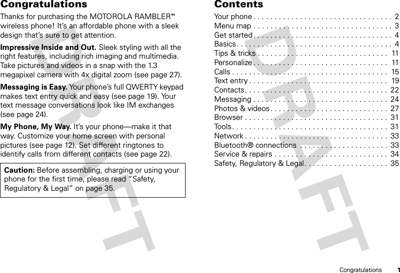 1CongratulationsCongratulationsThanks for purchasing the MOTOROLA RAMBLERTM wireless phone! It’s an affordable phone with a sleek design that’s sure to get attention.Impressive Inside and Out. Sleek styling with all the right features, including rich imaging and multimedia. Take pictures and videos in a snap with the 1.3 megapixel camera with 4x digital zoom (see page 27).Messaging is Easy. Your phone’s full QWERTY keypad makes text entry quick and easy (see page 19). Your text message conversations look like IM exchanges (see page 24).My Phone, My Way. It’s your phone—make it that way. Customize your home screen with personal pictures (see page 12). Set different ringtones to identify calls from different contacts (see page 22).Caution: Before assembling, charging or using your phone for the first time, please read “Safety, Regulatory &amp; Legal” on page 35.ContentsYour phone . . . . . . . . . . . . . . . . . . . . . . . . . . . . . . . . .  2Menu map . . . . . . . . . . . . . . . . . . . . . . . . . . . . . . . . .  3Get started . . . . . . . . . . . . . . . . . . . . . . . . . . . . . . . . .  4Basics. . . . . . . . . . . . . . . . . . . . . . . . . . . . . . . . . . . . .  4Tips &amp; tricks . . . . . . . . . . . . . . . . . . . . . . . . . . . . . . .  11Personalize . . . . . . . . . . . . . . . . . . . . . . . . . . . . . . . .  11Calls . . . . . . . . . . . . . . . . . . . . . . . . . . . . . . . . . . . . .  15Text entry . . . . . . . . . . . . . . . . . . . . . . . . . . . . . . . . .  19Contacts. . . . . . . . . . . . . . . . . . . . . . . . . . . . . . . . . .  22Messaging . . . . . . . . . . . . . . . . . . . . . . . . . . . . . . . .  24Photos &amp; videos. . . . . . . . . . . . . . . . . . . . . . . . . . . .  27Browser . . . . . . . . . . . . . . . . . . . . . . . . . . . . . . . . . .  31Tools. . . . . . . . . . . . . . . . . . . . . . . . . . . . . . . . . . . . .  31Network . . . . . . . . . . . . . . . . . . . . . . . . . . . . . . . . . .  33Bluetooth® connections  . . . . . . . . . . . . . . . . . . . . .  33Service &amp; repairs . . . . . . . . . . . . . . . . . . . . . . . . . . .  34Safety, Regulatory &amp; Legal. . . . . . . . . . . . . . . . . . . .  35