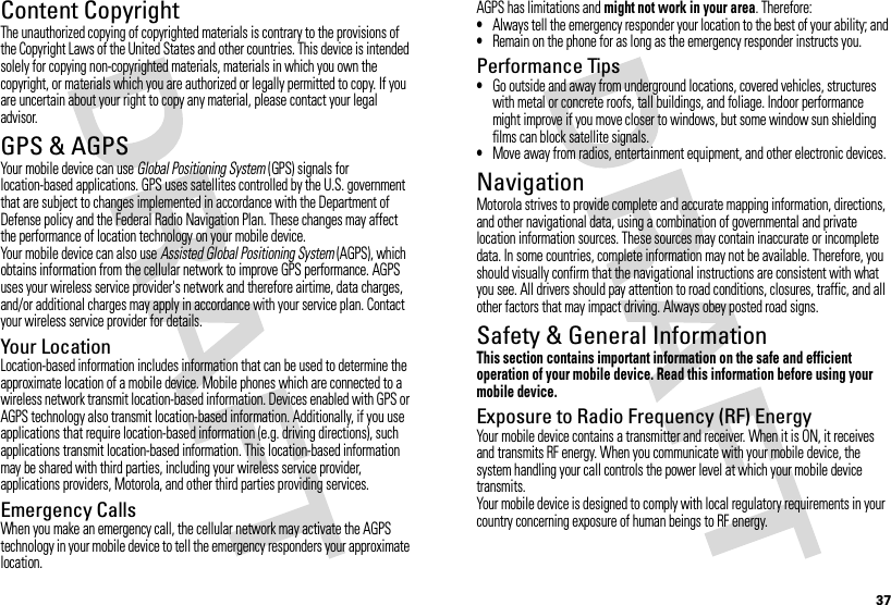 37Content CopyrightContent  CopyrightThe unauthorized copying of copyrighted materials is contrary to the provisions of the Copyright Laws of the United States and other countries. This device is intended solely for copying non-copyrighted materials, materials in which you own the copyright, or materials which you are authorized or legally permitted to copy. If you are uncertain about your right to copy any material, please contact your legal advisor.GPS &amp; AGPSGPS &amp; AGPSYour mobile device can use Global Positioning System (GPS) signals for location-based applications. GPS uses satellites controlled by the U.S. government that are subject to changes implemented in accordance with the Department of Defense policy and the Federal Radio Navigation Plan. These changes may affect the performance of location technology on your mobile device.Your mobile device can also use Assisted Global Positioning System (AGPS), which obtains information from the cellular network to improve GPS performance. AGPS uses your wireless service provider&apos;s network and therefore airtime, data charges, and/or additional charges may apply in accordance with your service plan. Contact your wireless service provider for details.Your LocationLocation-based information includes information that can be used to determine the approximate location of a mobile device. Mobile phones which are connected to a wireless network transmit location-based information. Devices enabled with GPS or AGPS technology also transmit location-based information. Additionally, if you use applications that require location-based information (e.g. driving directions), such applications transmit location-based information. This location-based information may be shared with third parties, including your wireless service provider, applications providers, Motorola, and other third parties providing services.Emergency CallsWhen you make an emergency call, the cellular network may activate the AGPS technology in your mobile device to tell the emergency responders your approximate location.AGPS has limitations and might not work in your area. Therefore:•Always tell the emergency responder your location to the best of your ability; and•Remain on the phone for as long as the emergency responder instructs you.Performance Tips•Go outside and away from underground locations, covered vehicles, structures with metal or concrete roofs, tall buildings, and foliage. Indoor performance might improve if you move closer to windows, but some window sun shielding films can block satellite signals.•Move away from radios, entertainment equipment, and other electronic devices.NavigationNavigat ionMotorola strives to provide complete and accurate mapping information, directions, and other navigational data, using a combination of governmental and private location information sources. These sources may contain inaccurate or incomplete data. In some countries, complete information may not be available. Therefore, you should visually confirm that the navigational instructions are consistent with what you see. All drivers should pay attention to road conditions, closures, traffic, and all other factors that may impact driving. Always obey posted road signs.Safety &amp; General InformationSafety InformationThis section contains important information on the safe and efficient operation of your mobile device. Read this information before using your mobile device.Exposure to Radio Frequency (RF) EnergyYour mobile device contains a transmitter and receiver. When it is ON, it receives and transmits RF energy. When you communicate with your mobile device, the system handling your call controls the power level at which your mobile device transmits.Your mobile device is designed to comply with local regulatory requirements in your country concerning exposure of human beings to RF energy.