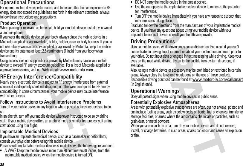 38Operational PrecautionsFor optimal mobile device performance, and to be sure that human exposure to RF energy does not exceed the guidelines set forth in the relevant standards, always follow these instructions and precautions.Product OperationWhen placing or receiving a phone call, hold your mobile device just like you would a landline phone.If you wear the mobile device on your body, always place the mobile device in a Motorola-supplied or approved clip, holder, holster, case, or body harness. If you do not use a body-worn accessory supplied or approved by Motorola, keep the mobile device and its antenna at least 2.5 centimeters (1 inch) from your body when transmitting.Using accessories not supplied or approved by Motorola may cause your mobile device to exceed RF energy exposure guidelines. For a list of Motorola-supplied or approved accessories, visit our Web site at: www.motorola.com.RF Energy Interference/CompatibilityNearly every electronic device is subject to RF energy interference from external sources if inadequately shielded, designed, or otherwise configured for RF energy compatibility. In some circumstances, your mobile device may cause interference with other devices.Follow Instructions to Avoid Interference ProblemsTurn off your mobile device in any location where posted notices instruct you to do so.In an aircraft, turn off your mobile device whenever instructed to do so by airline staff. If your mobile device offers an airplane mode or similar feature, consult airline staff about using it in flight.Implantable Medical DevicesIf you have an implantable medical device, such as a pacemaker or defibrillator, consult your physician before using this mobile device.Persons with implantable medical devices should observe the following precautions:•ALWAYS keep the mobile device more than 20 centimeters (8 inches) from the implantable medical device when the mobile device is turned ON.•DO NOT carry the mobile device in the breast pocket.•Use the ear opposite the implantable medical device to minimize the potential for interference.•Turn OFF the mobile device immediately if you have any reason to suspect that interference is taking place.Read and follow the directions from the manufacturer of your implantable medical device. If you have any questions about using your mobile device with your implantable medical device, consult your healthcare provider.Driving PrecautionsUsing a mobile device while driving may cause distraction. End a call if you can’t concentrate on driving. Input information about your destination and route prior to your drive. Do not input data or engage in text messaging while driving. Keep your eyes on the road while driving. Listen to the audible turn-by-turn directions, if available.Also, using a mobile device or accessory may be prohibited or restricted in certain areas. Always obey the laws and regulations on the use of these products.Responsible driving practices can be found at www.motorola.com/callsmart (in English only).Operational WarningsObey all posted signs when using mobile devices in public areas.Potentially Explosive AtmospheresAreas with potentially explosive atmospheres are often, but not always, posted and can include fueling areas, such as below decks on boats, fuel or chemical transfer or storage facilities, or areas where the air contains chemicals or particles, such as grain dust, or metal powders.When you are in such an area, turn off your mobile device, and do not remove, install, or charge batteries. In such areas, sparks can occur and cause an explosion or fire.