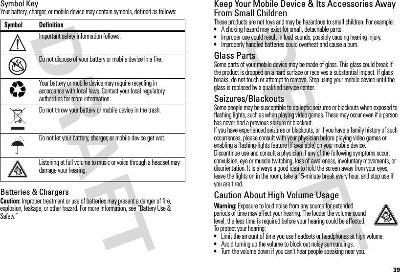 39Symbol KeyYour battery, charger, or mobile device may contain symbols, defined as follows:Batteries &amp; ChargersCaution: Improper treatment or use of batteries may present a danger of fire, explosion, leakage, or other hazard. For more information, see “Battery Use &amp; Safety.”Symbol DefinitionImportant safety information follows.Do not dispose of your battery or mobile device in a fire.Your battery or mobile device may require recycling in accordance with local laws. Contact your local regulatory authorities for more information.Do not throw your battery or mobile device in the trash.Do not let your battery, charger, or mobile device get wet.Listening at full volume to music or voice through a headset may damage your hearing.032374o032376o032375oKeep Your Mobile Device &amp; Its Accessories Away From Small ChildrenThese products are not toys and may be hazardous to small children. For example:•A choking hazard may exist for small, detachable parts.•Improper use could result in loud sounds, possibly causing hearing injury.•Improperly handled batteries could overheat and cause a burn.Glass PartsSome parts of your mobile device may be made of glass. This glass could break if the product is dropped on a hard surface or receives a substantial impact. If glass breaks, do not touch or attempt to remove. Stop using your mobile device until the glass is replaced by a qualified service center.Seizures/BlackoutsSome people may be susceptible to epileptic seizures or blackouts when exposed to flashing lights, such as when playing video games. These may occur even if a person has never had a previous seizure or blackout.If you have experienced seizures or blackouts, or if you have a family history of such occurrences, please consult with your physician before playing video games or enabling a flashing-lights feature (if available) on your mobile device.Discontinue use and consult a physician if any of the following symptoms occur: convulsion, eye or muscle twitching, loss of awareness, involuntary movements, or disorientation. It is always a good idea to hold the screen away from your eyes, leave the lights on in the room, take a 15-minute break every hour, and stop use if you are tired.Caution About High Volume UsageWarning: Exposure to loud noise from any source for extended periods of time may affect your hearing. The louder the volume sound level, the less time is required before your hearing could be affected. To protect your hearing:•Limit the amount of time you use headsets or headphones at high volume.•Avoid turning up the volume to block out noisy surroundings.•Turn the volume down if you can’t hear people speaking near you.