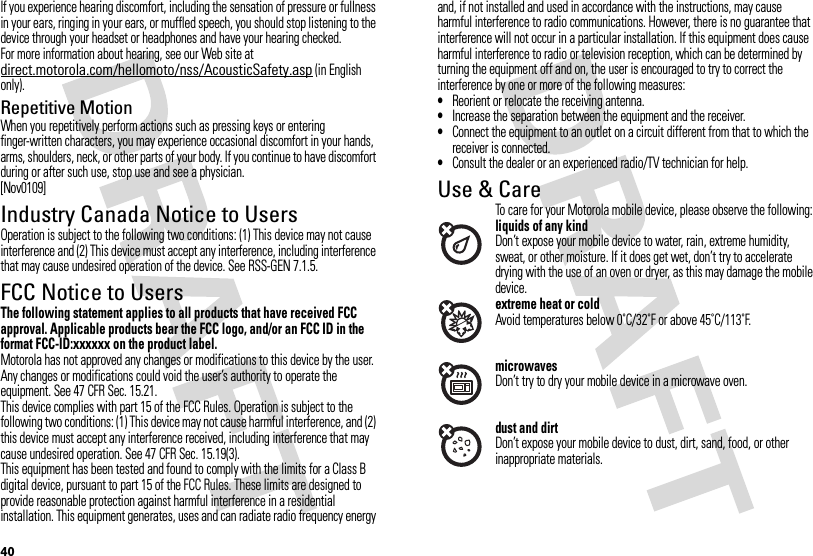 40If you experience hearing discomfort, including the sensation of pressure or fullness in your ears, ringing in your ears, or muffled speech, you should stop listening to the device through your headset or headphones and have your hearing checked.For more information about hearing, see our Web site at direct.motorola.com/hellomoto/nss/AcousticSafety.asp (in English only).Repetitive MotionWhen you repetitively perform actions such as pressing keys or entering finger-written characters, you may experience occasional discomfort in your hands, arms, shoulders, neck, or other parts of your body. If you continue to have discomfort during or after such use, stop use and see a physician.[Nov0109]Industry Canada Notice to UsersIndustry Canada NoticeOperation is subject to the following two conditions: (1) This device may not cause interference and (2) This device must accept any interference, including interference that may cause undesired operation of the device. See RSS-GEN 7.1.5.FCC Notice to UsersFCC NoticeThe following statement applies to all products that have received FCC approval. Applicable products bear the FCC logo, and/or an FCC ID in the format FCC-ID:xxxxxx on the product label.Motorola has not approved any changes or modifications to this device by the user. Any changes or modifications could void the user’s authority to operate the equipment. See 47 CFR Sec. 15.21.This device complies with part 15 of the FCC Rules. Operation is subject to the following two conditions: (1) This device may not cause harmful interference, and (2) this device must accept any interference received, including interference that may cause undesired operation. See 47 CFR Sec. 15.19(3).This equipment has been tested and found to comply with the limits for a Class B digital device, pursuant to part 15 of the FCC Rules. These limits are designed to provide reasonable protection against harmful interference in a residential installation. This equipment generates, uses and can radiate radio frequency energy and, if not installed and used in accordance with the instructions, may cause harmful interference to radio communications. However, there is no guarantee that interference will not occur in a particular installation. If this equipment does cause harmful interference to radio or television reception, which can be determined by turning the equipment off and on, the user is encouraged to try to correct the interference by one or more of the following measures:•Reorient or relocate the receiving antenna.•Increase the separation between the equipment and the receiver.•Connect the equipment to an outlet on a circuit different from that to which the receiver is connected.•Consult the dealer or an experienced radio/TV technician for help.Use &amp; CareUse &amp; CareTo care for your Motorola mobile device, please observe the following:liquids of any kindDon’t expose your mobile device to water, rain, extreme humidity, sweat, or other moisture. If it does get wet, don’t try to accelerate drying with the use of an oven or dryer, as this may damage the mobile device.extreme heat or coldAvoid temperatures below 0˚C/32˚F or above 45˚C/113˚F.microwavesDon’t try to dry your mobile device in a microwave oven.dust and dirtDon’t expose your mobile device to dust, dirt, sand, food, or other inappropriate materials.