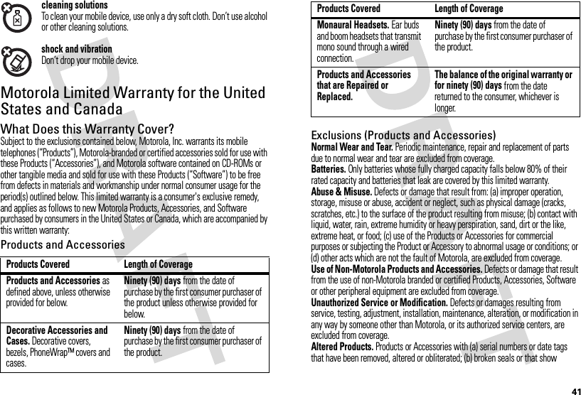41cleaning solutionsTo clean your mobile device, use only a dry soft cloth. Don’t use alcohol or other cleaning solutions.shock and vibrationDon’t drop your mobile device.Motorola Limited Warranty for the United States and CanadaWa rr a n t yWhat Does this Warranty Cover?Subject to the exclusions contained below, Motorola, Inc. warrants its mobile telephones (“Products”), Motorola-branded or certified accessories sold for use with these Products (“Accessories”), and Motorola software contained on CD-ROMs or other tangible media and sold for use with these Products (“Software”) to be free from defects in materials and workmanship under normal consumer usage for the period(s) outlined below. This limited warranty is a consumer&apos;s exclusive remedy, and applies as follows to new Motorola Products, Accessories, and Software purchased by consumers in the United States or Canada, which are accompanied by this written warranty:Products and AccessoriesProducts Covered Length of CoverageProducts and Accessories as defined above, unless otherwise provided for below.Ninety (90) days from the date of purchase by the first consumer purchaser of the product unless otherwise provided for below.Decorative Accessories and Cases. Decorative covers, bezels, PhoneWrap™ covers and cases.Ninety (90) days from the date of purchase by the first consumer purchaser of the product.Exclusions (Products and Accessories)Normal Wear and Tear. Periodic maintenance, repair and replacement of parts due to normal wear and tear are excluded from coverage.Batteries. Only batteries whose fully charged capacity falls below 80% of their rated capacity and batteries that leak are covered by this limited warranty.Abuse &amp; Misuse. Defects or damage that result from: (a) improper operation, storage, misuse or abuse, accident or neglect, such as physical damage (cracks, scratches, etc.) to the surface of the product resulting from misuse; (b) contact with liquid, water, rain, extreme humidity or heavy perspiration, sand, dirt or the like, extreme heat, or food; (c) use of the Products or Accessories for commercial purposes or subjecting the Product or Accessory to abnormal usage or conditions; or (d) other acts which are not the fault of Motorola, are excluded from coverage.Use of Non-Motorola Products and Accessories. Defects or damage that result from the use of non-Motorola branded or certified Products, Accessories, Software or other peripheral equipment are excluded from coverage.Unauthorized Service or Modification. Defects or damages resulting from service, testing, adjustment, installation, maintenance, alteration, or modification in any way by someone other than Motorola, or its authorized service centers, are excluded from coverage.Altered Products. Products or Accessories with (a) serial numbers or date tags that have been removed, altered or obliterated; (b) broken seals or that show Monaural Headsets. Ear buds and boom headsets that transmit mono sound through a wired connection.Ninety (90) days from the date of purchase by the first consumer purchaser of the product.Products and Accessories that are Repaired or Replaced.The balance of the original warranty or for ninety (90) days from the date returned to the consumer, whichever is longer.Products Covered Length of Coverage