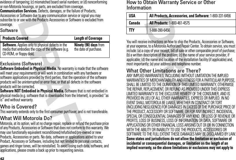 42evidence of tampering; (c) mismatched board serial numbers; or (d) nonconforming or non-Motorola housings, or parts, are excluded from coverage.Communication Services. Defects, damages, or the failure of Products, Accessories or Software due to any communication service or signal you may subscribe to or use with the Products Accessories or Software is excluded from coverage.SoftwareExclusions (Software)Software Embodied in Physical Media. No warranty is made that the software will meet your requirements or will work in combination with any hardware or software applications provided by third parties, that the operation of the software products will be uninterrupted or error free, or that all defects in the software products will be corrected.Software NOT Embodied in Physical Media. Software that is not embodied in physical media (e.g. software that is downloaded from the Internet), is provided “as is” and without warranty.Who is Covered?This warranty extends only to the first consumer purchaser, and is not transferable.What Will Motorola Do?Motorola, at its option, will at no charge repair, replace or refund the purchase price of any Products, Accessories or Software that does not conform to this warranty. We may use functionally equivalent reconditioned/refurbished/pre-owned or new Products, Accessories or parts. No data, software or applications added to your Product, Accessory or Software, including but not limited to personal contacts, games and ringer tones, will be reinstalled. To avoid losing such data, software, and applications, please create a back up prior to requesting service.Products Covered Length of CoverageSoftware. Applies only to physical defects in the media that embodies the copy of the software (e.g. CD-ROM, or floppy disk).Ninety (90) days from the date of purchase.How to Obtain Warranty Service or Other InformationYou will receive instructions on how to ship the Products, Accessories or Software, at your expense, to a Motorola Authorized Repair Center. To obtain service, you must include: (a) a copy of your receipt, bill of sale or other comparable proof of purchase; (b) a written description of the problem; (c) the name of your service provider, if applicable; (d) the name and location of the installation facility (if applicable) and, most importantly; (e) your address and telephone number.What Other Limitations are There?ANY IMPLIED WARRANTIES, INCLUDING WITHOUT LIMITATION THE IMPLIED WARRANTIES OF MERCHANTABILITY AND FITNESS FOR A PARTICULAR PURPOSE, SHALL BE LIMITED TO THE DURATION OF THIS LIMITED WARRANTY, OTHERWISE THE REPAIR, REPLACEMENT, OR REFUND AS PROVIDED UNDER THIS EXPRESS LIMITED WARRANTY IS THE EXCLUSIVE REMEDY OF THE CONSUMER, AND IS PROVIDED IN LIEU OF ALL OTHER WARRANTIES, EXPRESS OR IMPLIED. IN NO EVENT SHALL MOTOROLA BE LIABLE, WHETHER IN CONTRACT OR TORT (INCLUDING NEGLIGENCE) FOR DAMAGES IN EXCESS OF THE PURCHASE PRICE OF THE PRODUCT, ACCESSORY OR SOFTWARE, OR FOR ANY INDIRECT, INCIDENTAL, SPECIAL OR CONSEQUENTIAL DAMAGES OF ANY KIND, OR LOSS OF REVENUE OR PROFITS, LOSS OF BUSINESS, LOSS OF INFORMATION OR DATA, SOFTWARE OR APPLICATIONS OR OTHER FINANCIAL LOSS ARISING OUT OF OR IN CONNECTION WITH THE ABILITY OR INABILITY TO USE THE PRODUCTS, ACCESSORIES OR SOFTWARE TO THE FULL EXTENT THESE DAMAGES MAY BE DISCLAIMED BY LAW.Some states and jurisdictions do not allow the limitation or exclusion of incidental or consequential damages, or limitation on the length of an implied warranty, so the above limitations or exclusions may not apply to USA All Products, Accessories, and Software: 1-800-331-6456Canada All Products: 1-800-461-4575TTY1-888-390-6456