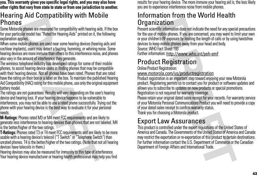43you. This warranty gives you specific legal rights, and you may also have other rights that vary from state to state or from one jurisdiction to another.Hearing Aid Compatibility with Mobile PhonesHearing Aid CompatibilitySome Motorola phones are measured for compatibility with hearing aids. If the box for your particular model has “Rated for Hearing Aids” printed on it, the following explanation applies.When some mobile phones are used near some hearing devices (hearing aids and cochlear implants), users may detect a buzzing, humming, or whining noise. Some hearing devices are more immune than others to this interference noise, and phones also vary in the amount of interference they generate.The wireless telephone industry has developed ratings for some of their mobile phones, to assist hearing device users in finding phones that may be compatible with their hearing devices. Not all phones have been rated. Phones that are rated have the rating on their box or a label on the box. To maintain the published Hearing Aid Compatibility (HAC) rating for this mobile phone, use only the original equipment battery model.The ratings are not guarantees. Results will vary depending on the user’s hearing device and hearing loss. If your hearing device happens to be vulnerable to interference, you may not be able to use a rated phone successfully. Trying out the phone with your hearing device is the best way to evaluate it for your personal needs.M-Ratings: Phones rated M3 or M4 meet FCC requirements and are likely to generate less interference to hearing devices than phones that are not labeled. M4 is the better/higher of the two ratings.T-Ratings: Phones rated T3 or T4 meet FCC requirements and are likely to be more usable with a hearing device’s telecoil (“T Switch” or “Telephone Switch”) than unrated phones. T4 is the better/higher of the two ratings. (Note that not all hearing devices have telecoils in them.)Hearing devices may also be measured for immunity to this type of interference. Your hearing device manufacturer or hearing health professional may help you find results for your hearing device. The more immune your hearing aid is, the less likely you are to experience interference noise from mobile phones.Information from the World Health OrganizationWHO InformationPresent scientific information does not indicate the need for any special precautions for the use of mobile phones. If you are concerned, you may want to limit your own or your children’s RF exposure by limiting the length of calls or by using handsfree devices to keep mobile phones away from your head and body.Source: WHO Fact Sheet 193Further information: http://www.who.int/peh-emfProduct RegistrationRegistratio nOnline Product Registration:www.motorola.com/us/productregistrationProduct registration is an important step toward enjoying your new Motorola product. Registering permits us to contact you for product or software updates and allows you to subscribe to updates on new products or special promotions. Registration is not required for warranty coverage.Please retain your original dated sales receipt for your records. For warranty service of your Motorola Personal Communications Product you will need to provide a copy of your dated sales receipt to confirm warranty status.Thank you for choosing a Motorola product.Export Law AssurancesExport LawThis product is controlled under the export regulations of the United States of America and Canada. The Governments of the United States of America and Canada may restrict the exportation or re-exportation of this product to certain destinations. For further information contact the U.S. Department of Commerce or the Canadian Department of Foreign Affairs and International Trade.