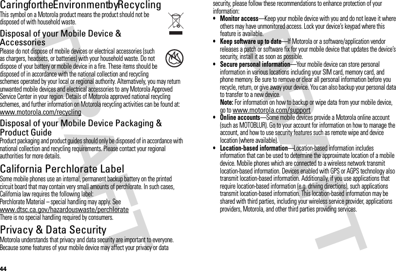 44Caring for the Environment by RecyclingRecycli ng Inform ationThis symbol on a Motorola product means the product should not be disposed of with household waste.Disposal of your Mobile Device &amp; AccessoriesPlease do not dispose of mobile devices or electrical accessories (such as chargers, headsets, or batteries) with your household waste. Do not dispose of your battery or mobile device in a fire. These items should be disposed of in accordance with the national collection and recycling schemes operated by your local or regional authority. Alternatively, you may return unwanted mobile devices and electrical accessories to any Motorola Approved Service Center in your region. Details of Motorola approved national recycling schemes, and further information on Motorola recycling activities can be found at: www.motorola.com/recyclingDisposal of your Mobile Device Packaging &amp; Product GuideProduct packaging and product guides should only be disposed of in accordance with national collection and recycling requirements. Please contact your regional authorities for more details.California Perchlorate LabelPerchlorat e LabelSome mobile phones use an internal, permanent backup battery on the printed circuit board that may contain very small amounts of perchlorate. In such cases, California law requires the following label:Perchlorate Material – special handling may apply. See www.dtsc.ca.gov/hazardouswaste/perchlorateThere is no special handling required by consumers.Privacy &amp; Data SecurityPrivac y &amp; Data Secur ityMotorola understands that privacy and data security are important to everyone. Because some features of your mobile device may affect your privacy or data 032376osecurity, please follow these recommendations to enhance protection of your information:• Monitor access—Keep your mobile device with you and do not leave it where others may have unmonitored access. Lock your device’s keypad where this feature is available.• Keep software up to date—If Motorola or a software/application vendor releases a patch or software fix for your mobile device that updates the device’s security, install it as soon as possible.• Secure personal information—Your mobile device can store personal information in various locations including your SIM card, memory card, and phone memory. Be sure to remove or clear all personal information before you recycle, return, or give away your device. You can also backup your personal data to transfer to a new device.Note: For information on how to backup or wipe data from your mobile device, go to www.motorola.com/support• Online accounts—Some mobile devices provide a Motorola online account (such as MOTOBLUR). Go to your account for information on how to manage the account, and how to use security features such as remote wipe and device location (where available).• Location-based information—Location-based information includes information that can be used to determine the approximate location of a mobile device. Mobile phones which are connected to a wireless network transmit location-based information. Devices enabled with GPS or AGPS technology also transmit location-based information. Additionally, if you use applications that require location-based information (e.g. driving directions), such applications transmit location-based information. This location-based information may be shared with third parties, including your wireless service provider, applications providers, Motorola, and other third parties providing services.