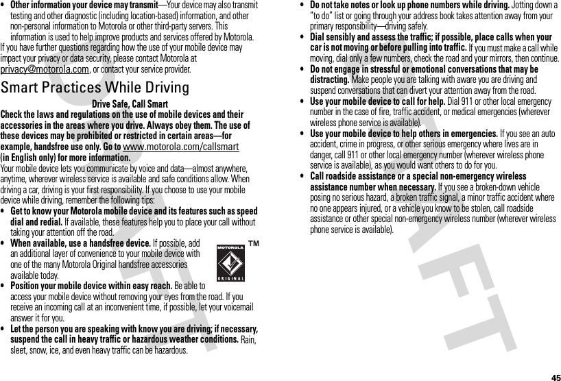 45• Other information your device may transmit—Your device may also transmit testing and other diagnostic (including location-based) information, and other non-personal information to Motorola or other third-party servers. This information is used to help improve products and services offered by Motorola.If you have further questions regarding how the use of your mobile device may impact your privacy or data security, please contact Motorola at privacy@motorola.com, or contact your service provider.Smart Practices While DrivingDrivi ng SafetyDrive Safe, Call SmartCheck the laws and regulations on the use of mobile devices and their accessories in the areas where you drive. Always obey them. The use of these devices may be prohibited or restricted in certain areas—for example, handsfree use only. Go to www.motorola.com/callsmart (in English only) for more information.Your mobile device lets you communicate by voice and data—almost anywhere, anytime, wherever wireless service is available and safe conditions allow. When driving a car, driving is your first responsibility. If you choose to use your mobile device while driving, remember the following tips:• Get to know your Motorola mobile device and its features such as speed dial and redial. If available, these features help you to place your call without taking your attention off the road.• When available, use a handsfree device. If possible, add an additional layer of convenience to your mobile device with one of the many Motorola Original handsfree accessories available today.• Position your mobile device within easy reach. Be able to access your mobile device without removing your eyes from the road. If you receive an incoming call at an inconvenient time, if possible, let your voicemail answer it for you.• Let the person you are speaking with know you are driving; if necessary, suspend the call in heavy traffic or hazardous weather conditions. Rain, sleet, snow, ice, and even heavy traffic can be hazardous.• Do not take notes or look up phone numbers while driving. Jotting down a “to do” list or going through your address book takes attention away from your primary responsibility—driving safely.• Dial sensibly and assess the traffic; if possible, place calls when your car is not moving or before pulling into traffic. If you must make a call while moving, dial only a few numbers, check the road and your mirrors, then continue.• Do not engage in stressful or emotional conversations that may be distracting. Make people you are talking with aware you are driving and suspend conversations that can divert your attention away from the road.• Use your mobile device to call for help. Dial 911 or other local emergency number in the case of fire, traffic accident, or medical emergencies (wherever wireless phone service is available).• Use your mobile device to help others in emergencies. If you see an auto accident, crime in progress, or other serious emergency where lives are in danger, call 911 or other local emergency number (wherever wireless phone service is available), as you would want others to do for you.• Call roadside assistance or a special non-emergency wireless assistance number when necessary. If you see a broken-down vehicle posing no serious hazard, a broken traffic signal, a minor traffic accident where no one appears injured, or a vehicle you know to be stolen, call roadside assistance or other special non-emergency wireless number (wherever wireless phone service is available).