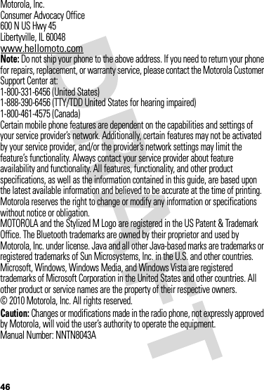 46 Motorola, Inc.Consumer Advocacy Office600 N US Hwy 45Libertyville, IL 60048www.hellomoto.comNote: Do not ship your phone to the above address. If you need to return your phone for repairs, replacement, or warranty service, please contact the Motorola Customer Support Center at:1-800-331-6456 (United States)1-888-390-6456 (TTY/TDD United States for hearing impaired)1-800-461-4575 (Canada)Certain mobile phone features are dependent on the capabilities and settings of your service provider’s network. Additionally, certain features may not be activated by your service provider, and/or the provider’s network settings may limit the feature’s functionality. Always contact your service provider about feature availability and functionality. All features, functionality, and other product specifications, as well as the information contained in this guide, are based upon the latest available information and believed to be accurate at the time of printing. Motorola reserves the right to change or modify any information or specifications without notice or obligation.MOTOROLA and the Stylized M Logo are registered in the US Patent &amp; Trademark Office. The Bluetooth trademarks are owned by their proprietor and used by Motorola, Inc. under license. Java and all other Java-based marks are trademarks or registered trademarks of Sun Microsystems, Inc. in the U.S. and other countries.  Microsoft, Windows, Windows Media, and Windows Vista are registered trademarks of Microsoft Corporation in the United States and other countries. All other product or service names are the property of their respective owners.© 2010 Motorola, Inc. All rights reserved.Caution: Changes or modifications made in the radio phone, not expressly approved by Motorola, will void the user’s authority to operate the equipment.Manual Number: NNTN8043A