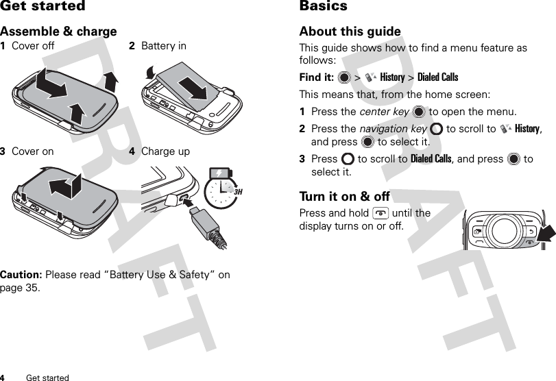 4Get startedGet startedAssemble &amp; charge Caution: Please read “Battery Use &amp; Safety” on page 35.1Cover off 2Battery in3Cover on 4Charge up3HBasicsAbout this guideThis guide shows how to find a menu feature as follows:Find it:   &gt;History &gt;Dialed CallsThis means that, from the home screen:  1Press the center key  to open the menu.2Press the navigation key  to scroll to History, and press  to select it.3Press  to scroll to Dialed Calls, and press  to select it.Turn it on &amp; offPress and hold  until the display turns on or off.