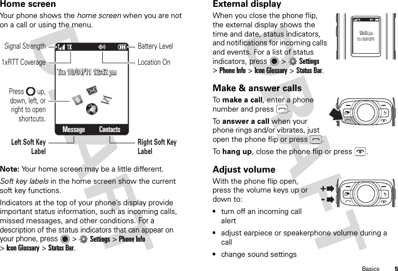 5BasicsHome screenYour phone shows the home screen when you are not on a call or using the menu.Note: Your home screen may be a little different.Soft key labels in the home screen show the current soft key functions.Indicators at the top of your phone’s display provide important status information, such as incoming calls, missed messages, and other conditions. For a description of the status indicators that can appear on your phone, press  &gt;Settings &gt;Phone Info &gt;Icon Glossary &gt;Status Bar.Tue 10/04/11 12:42 pmTue 10/04/11 12:42 pmTue 10/04/11 12:42 pmMessage ContactsLeft Soft Key LabelSignal StrengthRight Soft Key LabelBattery LevelLocation On1xRTT CoveragePress        up, down, left, or right to open shortcuts.External displayWhen you close the phone flip, the external display shows the time and date, status indicators, and notifications for incoming calls and events. For a list of status indicators, press  &gt;Settings &gt;Phone Info &gt;Icon Glossary &gt;Status Bar.Make &amp; answer callsTo  make a call, enter a phone number and press .To  answer a call when your phone rings and/or vibrates, just open the phone flip or press .To  hang up, close the phone flip or press .Adjust volumeWith the phone flip open, press the volume keys up or down to:•turn off an incoming call alert•adjust earpiece or speakerphone volume during a call•change sound settings12:42 pm12:42 pm12:42 pmTue 10/04/11Tue 10/04/11Tue 10/04/11