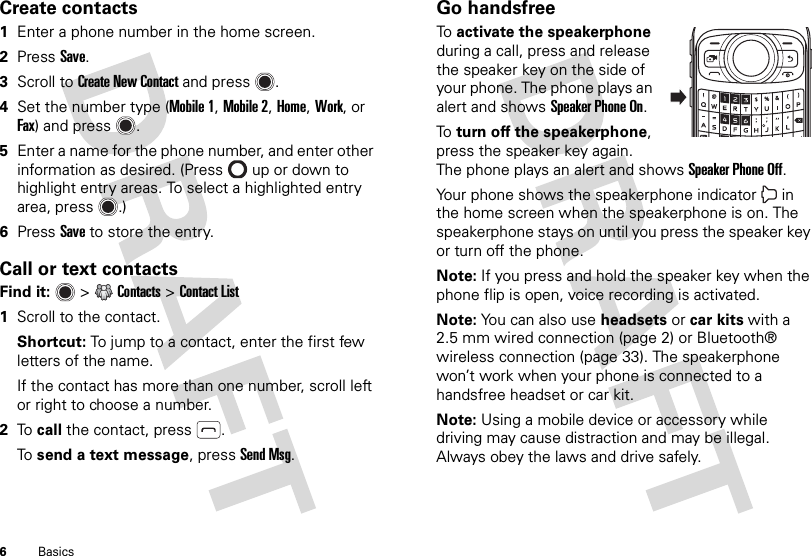 6BasicsCreate contacts  1Enter a phone number in the home screen.2PressSave.3Scroll to Create New Contact and press .4Set the number type (Mobile 1, Mobile 2, Home, Work, or Fax) and press .5Enter a name for the phone number, and enter other information as desired. (Press  up or down to highlight entry areas. To select a highlighted entry area, press .)6Press Save to store the entry.Call or text contactsFind it:   &gt;Contacts &gt;Contact List  1Scroll to the contact.Shortcut: To jump to a contact, enter the first few letters of the name.If the contact has more than one number, scroll left or right to choose a number.2To  call the contact, press .To  send a text message, press Send Msg.Go handsfreeTo  activate the speakerphone during a call, press and release the speaker key on the side of your phone. The phone plays an alert and shows Speaker Phone On.To  turn off the speakerphone, press the speaker key again. The phone plays an alert and shows Speaker Phone Off.Your phone shows the speakerphone indicator  in the home screen when the speakerphone is on. The speakerphone stays on until you press the speaker key or turn off the phone.Note: If you press and hold the speaker key when the phone flip is open, voice recording is activated.Note: You can also use headsets or car kits with a 2.5 mm wired connection (page 2) or Bluetooth® wireless connection (page 33). The speakerphone won’t work when your phone is connected to a handsfree headset or car kit.Note: Using a mobile device or accessory while driving may cause distraction and may be illegal. Always obey the laws and drive safely.