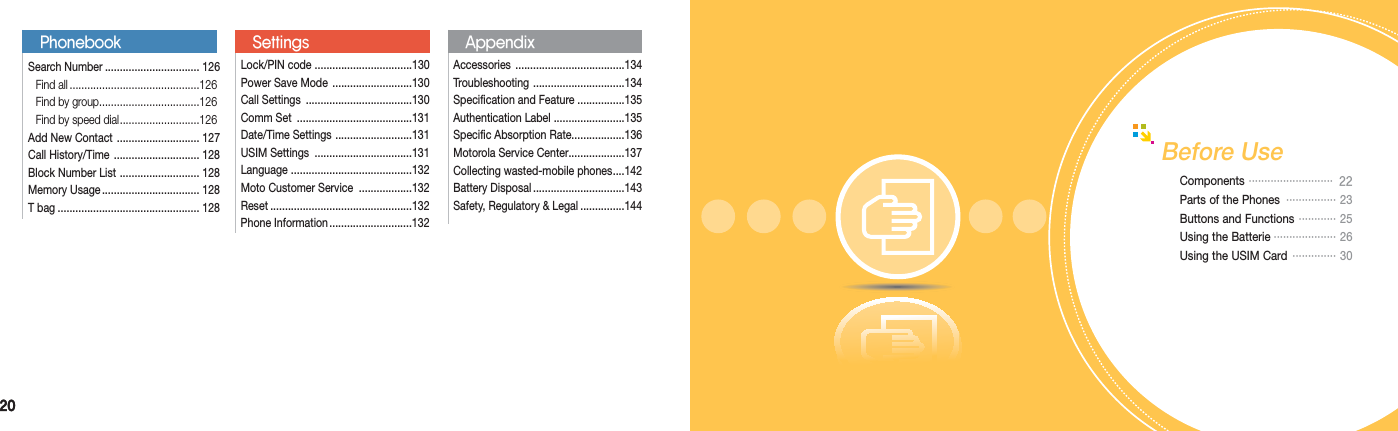 2020Before UseComponents  ···························   22Parts of the Phones  ················ 23Buttons and Functions  ············  25Using the Batterie ···················· 26Using the USIM Card  ··············  30Lock/PIN code  .................................130Power Save Mode  ...........................130Call Settings  ....................................130Comm Set  .......................................131Date/Time Settings  ..........................131USIM Settings  .................................131Language  .........................................132Moto Customer Service  ..................132Reset ................................................132Phone Information ............................132SettingsPhonebookSearch Number ................................ 126 Find all ............................................126  Find by group ..................................126  Find by speed dial ...........................126Add New Contact  ............................ 127Call History/Time  ............................. 128Block Number List  ........................... 128Memory Usage ................................. 128T bag ................................................ 128Accessories  .....................................134Troubleshooting  ...............................134Specification and Feature ................135Authentication Label  ........................135Specific Absorption Rate..................136Motorola Service Center...................137Collecting wasted-mobile phones ....142Battery Disposal ...............................143Safety, Regulatory &amp; Legal ...............144Appendix