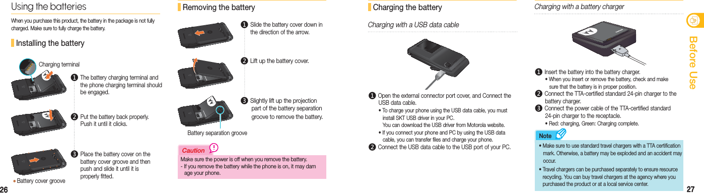 2626 27안전을 위한 주의사항27Before Use Installing the batteryCharging terminalMake sure the power is off when you remove the battery.- If you remove the battery while the phone is on, it may dam   age your phone.CautionUsing the batteriesWhen you purchase this product, the battery in the package is not fully charged. Make sure to fully charge the battery. Removing the batteryBattery separation groove Charging the batteryCharging with a USB data cableࢃ Open the external connector port cover, and Connect the    USB data cable.  • To charge your phone using the USB data cable, you must      install SKT USB driver in your PC.     You can download the USB driver from Motorola website.  • If you connect your phone and PC by using the USB data      cable, you can transfer files and charge your phone.ࢄ Connect the USB data cable to the USB port of your PC.Charging with a battery chargerࢃ Insert the battery into the battery charger.  • When you insert or remove the battery, check and make      sure that the battery is in proper position. ࢄ Connect the TTA-certified standard 24-pin charger to the   battery charger.ࢅ Connect the power cable of the TTA-certified standard    24-pin charger to the receptacle.  • Red: charging, Green: Charging complete.    • Make sure to use standard travel chargers with a TTA certification     mark. Otherwise, a battery may be exploded and an accident may    occur. •  Travel chargers can be purchased separately to ensure resource     recycling. You can buy travel chargers at the agency where you    purchased the product or at a local service center.Note Battery cover grooveࢃ  The battery charging terminal and the phone charging terminal should be engaged.ࢅ  Place the battery cover on the battery cover groove and then push and slide it until it is  properly fitted.ࢄ  Put the battery back properly. Push it until it clicks.ࢃ  Slide the battery cover down in the direction of the arrow.ࢄ  Lift up the battery cover.ࢅ  Slightly lift up the projection    part of the battery separation    groove to remove the battery.