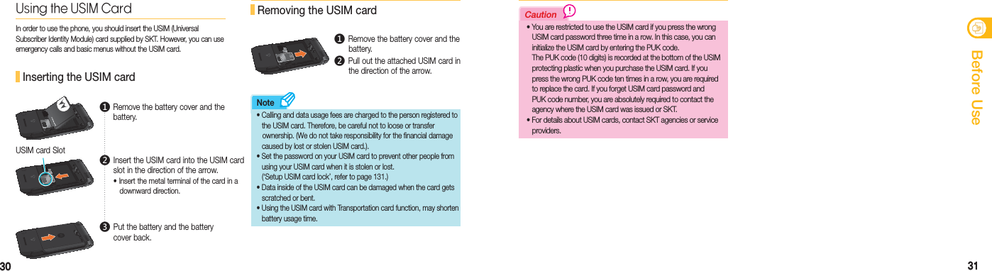 3030 31안전을 위한 주의사항31Before UseCautionNote Inserting the USIM cardUsing the USIM CardIn order to use the phone, you should insert the USIM (Universal Subscriber Identity Module) card supplied by SKT. However, you can use emergency calls and basic menus without the USIM card.86,0&amp;$5&apos;USIM card Slot Removing the USIM card86,0&amp;$5&apos;  •   Calling and data usage fees are charged to the person registered to     the USIM card. Therefore, be careful not to loose or transfer    ownership. (We do not take responsibility for the financial damage   caused by lost or stolen USIM card.). •    Set the password on your USIM card to prevent other people from     using your USIM card when it is stolen or lost.  (‘Setup USIM card lock’, refer to page 131.) •   Data inside of the USIM card can be damaged when the card gets   scratched or bent . •   Using the USIM card with Transportation card function, may shorten  battery usage time.  •   You are restricted to use the USIM card if you press the wrong   USIM card password three time in a row. In this case, you can    initialize the USIM card by entering the PUK code.   The PUK code (10 digits) is recorded at the bottom of the USIM    protecting plastic when you purchase the USIM card. If you   press the wrong PUK code ten times in a row, you are required   to replace the card. If you forget USIM card password and   PUK code number, you are absolutely required to contact the  agency where the USIM card was issued or SKT.  •  For details about USIM cards, contact SKT agencies or service    providers.ࢃ  Remove the battery cover and the battery.ࢅ  Put the battery and the battery cover back.ࢄ  Insert the USIM card into the USIM card slot in the direction of the arrow. • Insert the metal terminal of the card in a   downward direction. ࢃ Remove the battery cover and the   battery.ࢄ Pull out the attached USIM card in    the direction of the arrow.