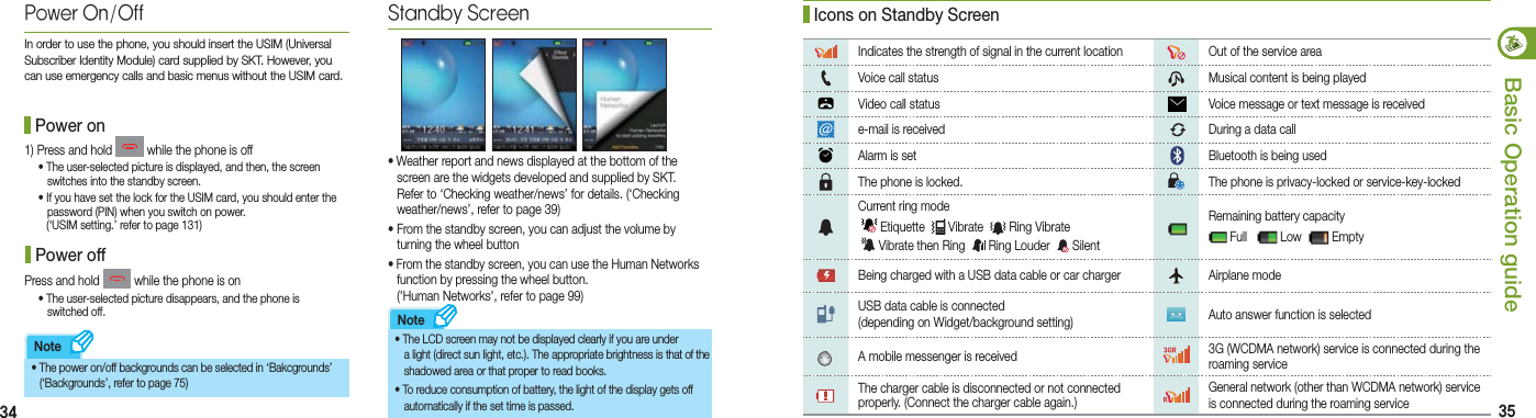 34 35Basic Operation guideNoteNote1) Press and hold   while the phone is off  • The user-selected picture is displayed, and then, the screen      switches into the standby screen. •  If you have set the lock for the USIM card, you should enter the   password (PIN) when you switch on power.   (‘USIM setting.’ refer to page 131)Press and hold   while the phone is on  • The user-selected picture disappears, and the phone is    switched off. Indicates the strength of signal in the current location  Out of the service areaVoice call status   Musical content is being playedVideo call status   Voice message or text message is receivede-mail is received    During a data callAlarm is set    Bluetooth is being usedThe phone is locked.    The phone is privacy-locked or service-key-lockedCurrent ring mode  Etiquette    Vibrate    Ring Vibrate   Vibrate then Ring    Ring Louder    Silent Remaining battery capacity  Full     Low    EmptyBeing charged with a USB data cable or car charger   Airplane modeUSB data cable is connected (depending on Widget/background setting)  Auto answer function is selectedA mobile messenger is received  3G (WCDMA network) service is connected during the roaming serviceThe charger cable is disconnected or not connected properly. (Connect the charger cable again.)     General network (other than WCDMA network) service is connected during the roaming servicePower On/OffIn order to use the phone, you should insert the USIM (Universal Subscriber Identity Module) card supplied by SKT. However, you can use emergency calls and basic menus without the USIM card. Power on Power off•   The power on/off backgrounds can be selected in ‘Bakcgrounds’   (‘Backgrounds’, refer to page 75)Standby Screen• The LCD screen may not be displayed clearly if you are under    a light (direct sun light, etc.). The appropriate brightness is  that of the    shadowed area or that proper to read books.• To reduce consumption of battery, the light of the display gets off    automatically if the set time is passed. •  Weather report and news displayed at the bottom of the   screen are the widgets developed and supplied by SKT.    Refer to ‘Checking weather/news’ for details. (‘Checking    weather/news’, refer to page 39)• From the standby screen, you can adjust the volume by   turning the wheel button•  From the standby screen, you can use the Human Networks   function by pressing the wheel button.   (&apos;Human Networks&apos;, refer to page 99) Icons on Standby Screen