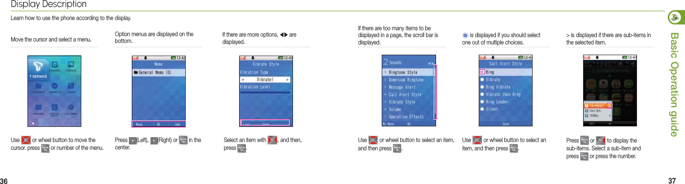 36 37Basic Operation guideOption menus are displayed on the bottom.If there are more options, ◀▶ are displayed.Select an item with  , and then, press  . Move the cursor and select a menu.Use   or wheel button to move the cursor. press   or number of the menu.Press  (Left),  (Right) or   in the center.Display DescriptionLearn how to use the phone according to the display.If there are too many items to be displayed in a page, the scroll bar is displayed. &gt; is displayed if there are sub-items in the selected item.Press   or   to display the sub-items. Select a sub-item and press   or press the number.  is displayed if you should select one out of multiple choices.Use   or wheel button to select an item, and then press  . Use   or wheel button to select an item, and then press  .