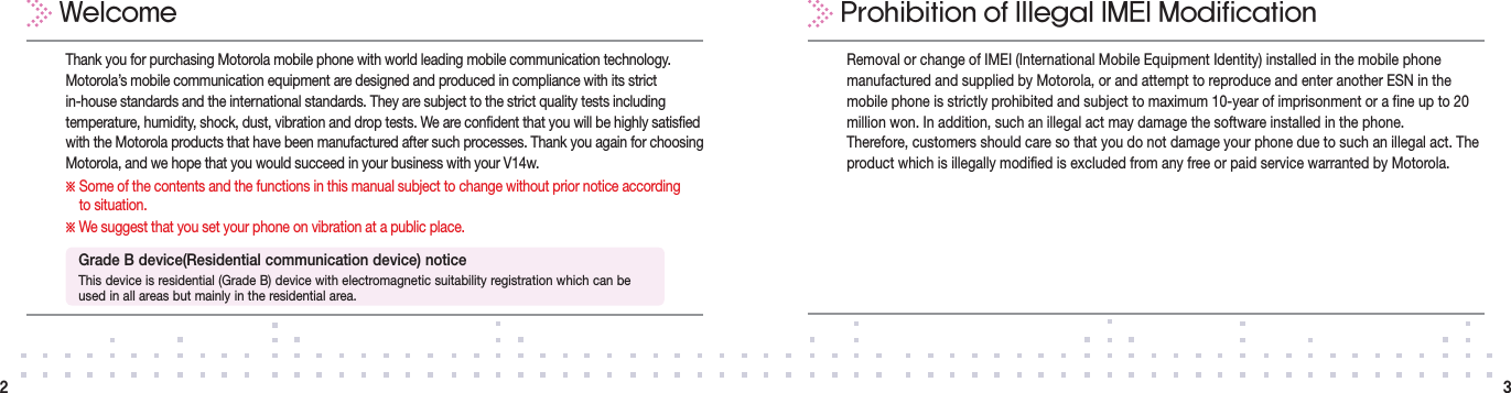 Removal or change of IMEI (International Mobile Equipment Identity) installed in the mobile phone manufactured and supplied by Motorola, or and attempt to reproduce and enter another ESN in the mobile phone is strictly prohibited and subject to maximum 10-year of imprisonment or a fine up to 20 million won. In addition, such an illegal act may damage the software installed in the phone.Therefore, customers should care so that you do not damage your phone due to such an illegal act. The product which is illegally modified is excluded from any free or paid service warranted by Motorola.Thank you for purchasing Motorola mobile phone with world leading mobile communication technology.  Motorola’s mobile communication equipment are designed and produced in compliance with its strict  in-house standards and the international standards. They are subject to the strict quality tests including temperature, humidity, shock, dust, vibration and drop tests. We are confident that you will be highly satisfied with the Motorola products that have been manufactured after such processes. Thank you again for choosing Motorola, and we hope that you would succeed in your business with your V14w.※  Some of the contents and the functions in this manual subject to change without prior notice according  to situation.※  We suggest that you set your phone on vibration at a public place.WelcomeGrade B device(Residential communication device) noticeThis device is residential (Grade B) device with electromagnetic suitability registration which can be used in all areas but mainly in the residential area.Prohibition of Illegal IMEI Modification32