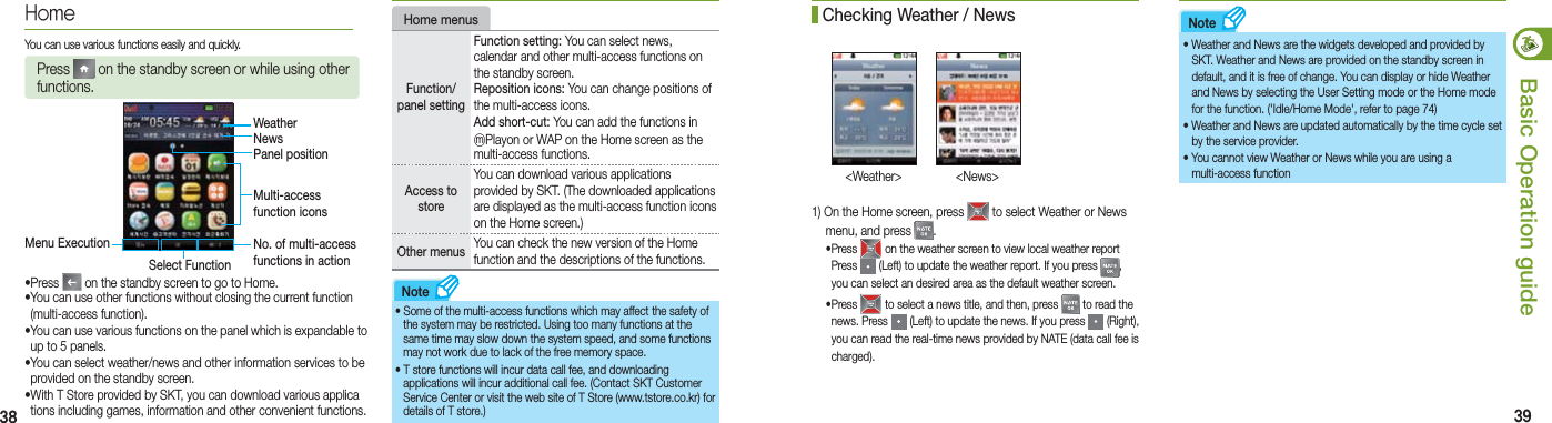 38 39Basic Operation guideHomeYou can use various functions easily and quickly.Press   on the standby screen or while using other functions.WeatherNewsPanel positionMulti-access function iconsNo. of multi-access functions in actionMenu Execution Select Function Home menusFunction/panel settingFunction setting: You can select news, calendar and other multi-access functions on the standby screen. Reposition icons: You can change positions of the multi-access icons.Add short-cut: You can add the functions in ⓜPlayon or WAP on the Home screen as the multi-access functions.Access to storeYou can download various applications provided by SKT. (The downloaded applications are displayed as the multi-access function icons on the Home screen.)Other menus  You can check the new version of the Home function and the descriptions of the functions.•  Some of the multi-access functions which may affect the safety of   the system may be restricted. Using too many functions at the   same time may slow down the system speed, and some functions   may not work due to lack of the free memory space.•  T store functions will incur data call fee, and downloading   applications will incur additional call fee. (Contact SKT Customer   Service Center or visit the web site of T Store (www.tstore.co.kr) for   details of T store.)Note1) On the Home screen, press   to select Weather or News    menu, and press  . • Press   on the weather screen to view local weather report Press   (Left) to update the weather report. If you press  , you can select an desired area as the default weather screen. • Press   to select a news title, and then, press   to read the news. Press   (Left) to update the news. If you press   (Right), you can read the real-time news provided by NATE (data call fee is charged).  Checking Weather / News&lt;Weather&gt;  &lt;News&gt;• Weather and News are the widgets developed and provided by    SKT. Weather and News are provided on the standby screen in    default, and it is free of change. You can display or hide Weather    and News by selecting the User Setting mode or the Home mode    for the function. (&apos;Idle/Home Mode&apos;, refer to page 74)• Weather and News are updated automatically by the time cycle set    by the service provider.• You cannot view Weather or News while you are using a   multi-access functionNote•Press   on the standby screen to go to Home. •You can use other functions without closing the current function    (multi-access function).•You can use various functions on the panel which is expandable to    up to 5 panels.•You can select weather/news and other information services to be    provided on the standby screen. •With T Store provided by SKT, you can download various applica   tions including games, information and other convenient functions.